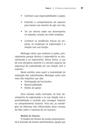 Tema 3 | Enfoque comportamental 97 
• Conhecer suas responsabilidades e papel; 
• Entender o comportamento do superior 
para basear sua maneira de agir com ele; 
• Ter um retorno sobre seu desempenho 
no trabalho, através do chefe imediato; 
• Conhecer as tendências futuras da em-presa, 
as mudanças na organização e a 
relação com sua função. 
McGregor alerta que conhecer é poder, prin-cipalmente 
porque diminui a dependência no des-conhecido 
e no imprevisível. Dessa forma, o uso 
de uma disciplina coerente é o terceiro aspecto da 
segurança do subordinado em sua relação com o 
superior. 
Neste sentido, para suprir a necessidade de 
realização dos subordinados, McGregor conta com 
mais três requisitos que são: 
• Participação do funcionário 
• Responsabilidade 
• Direito de apelar 
Seus estudos estão centrados no bom de-sempenho 
da organização e na sua relação com a 
previsibilidade e controle que consegue imprimir 
no comportamento humano. Para ele, as estraté-gias 
de liderança são influenciadas pelas crenças 
do líder sobre a natureza do ser humano. 
Modelo de Homem: 
O modelo de homem da escola comportamen-tal 
é chamado de homem administrativo, aquele que 
 