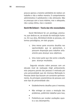 98 Administração 
procura apenas a maneira satisfatória de realizar um 
trabalho e não a melhor maneira. O comportamento 
administrativo é satisfaciente e não otimizante. Não 
se preocupa com o lucro máximo, mas o adequado; 
não o preço ótimo, mas o razoável. 
David McClelland – Teoria das três necessidades 
David McClelland foi um psicólogo america-no, 
que dedicou-se, ao estudo da motivação huma-na. 
Em sua obra, McClelland divide as pessoas, em 
termos psicológicos, em dois grupos: 
1. Uma menor parte encontra desafios nas 
oportunidades que se apresentam, e 
possuem disposição para trabalhar ardu-amente 
para alcançar seus objetivos; 
2. Uma maior parte que não sente o desafio 
para alcançar resultados. 
Segundo estudos sobre pessoas com um 
elevado nivel de realização (high achievement), 
esta pequena parcela das pessoas é motivada por 
uma personalidade que ele chamava Motivação A. 
Pessoas deste tipo buscam um constante aprimora-mento. 
As principais características de pessoas com 
este tipo de personalidade são: 
• Estabelecimento desafios para si mesmas; 
• Não entregar ao acaso a resolução dos 
problemas, preferindo trabalhar para isso; 
• 
• Preferência por receber avaliações quan-to 
a seu desempenho. 
 