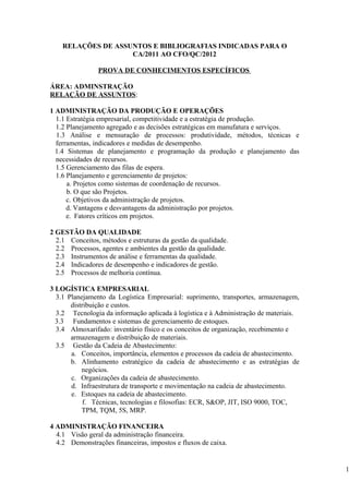 RELAÇÕES DE ASSUNTOS E BIBLIOGRAFIAS INDICADAS PARA O
                    CA/2011 AO CFO/QC/2012

                PROVA DE CONHECIMENTOS ESPECÍFICOS

ÁREA: ADMINSTRAÇÃO
RELAÇÃO DE ASSUNTOS:

1 ADMINISTRAÇÃO DA PRODUÇÃO E OPERAÇÕES
  1.1 Estratégia empresarial, competitividade e a estratégia de produção.
  1.2 Planejamento agregado e as decisões estratégicas em manufatura e serviços.
  1.3 Análise e mensuração de processos: produtividade, métodos, técnicas e
  ferramentas, indicadores e medidas de desempenho.
  1.4 Sistemas de planejamento e programação da produção e planejamento das
  necessidades de recursos.
  1.5 Gerenciamento das filas de espera.
  1.6 Planejamento e gerenciamento de projetos:
      a. Projetos como sistemas de coordenação de recursos.
      b. O que são Projetos.
      c. Objetivos da administração de projetos.
      d. Vantagens e desvantagens da administração por projetos.
      e. Fatores críticos em projetos.

2 GESTÃO DA QUALIDADE
  2.1 Conceitos, métodos e estruturas da gestão da qualidade.
  2.2 Processos, agentes e ambientes da gestão da qualidade.
  2.3 Instrumentos de análise e ferramentas da qualidade.
  2.4 Indicadores de desempenho e indicadores de gestão.
  2.5 Processos de melhoria contínua.

3 LOGÍSTICA EMPRESARIAL
  3.1 Planejamento da Logística Empresarial: suprimento, transportes, armazenagem,
       distribuição e custos.
  3.2 Tecnologia da informação aplicada à logística e à Administração de materiais.
  3.3 Fundamentos e sistemas de gerenciamento de estoques.
  3.4 Almoxarifado: inventário físico e os conceitos de organização, recebimento e
       armazenagem e distribuição de materiais.
  3.5 Gestão da Cadeia de Abastecimento:
       a. Conceitos, importância, elementos e processos da cadeia de abastecimento.
       b. Alinhamento estratégico da cadeia de abastecimento e as estratégias de
           negócios.
       c. Organizações da cadeia de abastecimento.
       d. Infraestrutura de transporte e movimentação na cadeia de abastecimento.
       e. Estoques na cadeia de abastecimento.
            f. Técnicas, tecnologias e filosofias: ECR, S&OP, JIT, ISO 9000, TOC,
           TPM, TQM, 5S, MRP.

4 ADMINISTRAÇÃO FINANCEIRA
  4.1 Visão geral da administração financeira.
  4.2 Demonstrações financeiras, impostos e fluxos de caixa.


                                                                                      1
 