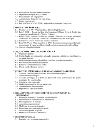 4.3   Utilização de demonstrações financeiras.
  4.4   Orçamento de capital, risco e retorno.
  4.5   Financiamento em longo prazo.
  4.6   Administração financeira em curto prazo.
  4.7   Custos empresariais.
  4.8   Leis 11.638/07 e 11.941/2009 – sobre as Demonstrações Financeiras.

5 ADMINISTRAÇÃO PÚBLICA
  5.1 Decreto Lei nº 200 – Organização da Administração Federal.
  5.2 Lei nº 8.112 – Regime jurídico dos Servidores Públicos Civis da União, das
      Autarquias e das Fundações Públicas Federais.
  5.3 Lei nº 8.666 – Normas Gerais sobre compras, alienações e locações no âmbito
      dos Poderes da União, dos Estados, do Distrito Federal e dos Municípios.
  5.4 Compras no serviço público e o processo licitatório.
  5.5 Lei no 11.079, de 30 de dezembro de 2004 - Institui normas gerais para licitação
      e contratação de parceria público-privada no âmbito da administração pública.
  5.6 Sistema tributário brasileiro

6 ORÇAMENTO E CONTABILIDADE PÚBLICA
  6.1 Orçamento público.
  6.2 Contabilidade governamental: aplicação, estrutura, definições, classificações,
      normas e sistemas.
  6.3 Patrimônio na administração pública: conceitos, princípios e controles.
  6.4 Escrituração na administração pública.
  6.5 Balanços e levantamentos de contas.
  6.6 Dívida e endividamento público.

7 ESTRATÉGIA EMPRESARIAL E FUNDAMENTOS DE MARKETING
  7.1 Natureza, conceituação e escopo do planejamento estratégico.
  7.2 Gerenciamento estratégico.
  7.3 O Mapa estratégico e o Balanced Scorecard como instrumentos de gestão
      estratégica das organizações.
  7.4 Orientação para o mercado.
  7.5 Marketing estratégico, tático e operacional.
  7.6 Comportamento do consumidor.
  7.7 Segmentação e posicionamento.

8 ORGANIZAÇÃO, SISTEMAS E MÉTODOS E TECNOLOGIA DA
   INFORMAÇÃO
  8.1 Estratégias de gestão e de análise organizacionais.
  8.2 Instrumentos de levantamento de informações.
  8.3 Elaboração e uso de manuais.
  8.4 Arquitetura organizacional.
  8.5 Modelos e ferramentas de gestão.
  8.6 Estruturas e processos organizacionais.
  8.7 Sistemas integrados de gestão.
  8.8 Modelos de sistemas de informação.

9 GESTÃO DE PESSOAS
  9.1 Interação entre pessoas e organizações.


                                                                                         2
 