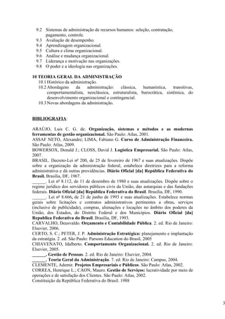 9.2 Sistemas de administração de recursos humanos: seleção, contratação,
      pagamento, controle.
  9.3 Avaliação de desempenho.
  9.4 Aprendizagem organizacional.
  9.5 Cultura e clima organizacional.
  9.6 Análise e mudança organizacional.
  9.7 Liderança e motivação nas organizações.
  9.8 O poder e a ideologia nas organizações.

10 TEORIA GERAL DA ADMINISTRAÇÃO
   10.1 Histórico da administração.
   10.2 Abordagens     da     administração:   clássica,  humanística,    transitivas,
        comportamentalista, neoclássica, estruturalista, burocrática, sistêmica, do
        desenvolvimento organizacional e contingencial.
   10.3 Novas abordagens da administração.


BIBLIOGRAFIA:

ARAÚJO, Luis C. G. de. Organização, sistemas e métodos e as modernas
ferramentas de gestão organizacional. São Paulo: Atlas, 2001.
ASSAF NETO, Alexandre; LIMA, Fabiano G. Curso de Administração Financeira.
São Paulo: Atlas, 2009.
BOWERSOX, Donald J.; CLOSS, David J. Logística Empresarial. São Paulo: Atlas,
2007.
BRASIL. Decreto-Lei nº 200, de 25 de fevereiro de 1967 e suas atualizações. Dispõe
sobre a organização da administração federal, estabelece diretrizes para a reforma
administrativa e dá outras providências. Diário Oficial [da] República Federativa do
Brasil. Brasília, DF, 1967.
______. Lei nº 8.112, de 11 de dezembro de 1980 e suas atualizações. Dispõe sobre o
regime jurídico dos servidores públicos civis da União, das autarquias e das fundações
federais. Diário Oficial [da] República Federativa do Brasil. Brasília, DF, 1990.
______. Lei nº 8.666, de 21 de junho de 1993 e suas atualizações. Estabelece normas
gerais sobre licitações e contratos administrativos pertinentes a obras, serviços
(inclusive de publicidade), compras, alienações e locações no âmbito dos poderes da
União, dos Estados, do Distrito Federal e dos Municípios. Diário Oficial [da]
Republica Federativa do Brasil. Brasília, DF, 1993.
CARVALHO, Deusvaldo. Orçamento e Contabilidade Pública. 2. ed. Rio de Janeiro:
Elsevier, 2006.
CERTO, S. C.; PETER, J. P. Administração Estratégica: planejamento e implantação
da estratégia. 2 .ed. São Paulo: Parsons Education do Brasil, 2005
CHIAVENATO, Idalberto. Comportamento Organizacional. 2. ed. Rio de Janeiro:
Elsevier, 2005.
______. Gestão de Pessoas. 2. ed. Rio de Janeiro: Elsevier, 2004.
______. Teoria Geral da Administração. 7. ed. Rio de Janeiro: Campus, 2004.
CLEMENTE, Ademir. Projetos Empresariais e Públicos. São Paulo: Atlas, 2002.
CORREA, Henrique L.; CAON, Mauro. Gestão de Serviços: lucratividade por meio de
operações e de satisfação dos Clientes. São Paulo: Atlas, 2002.
Constituição da República Federativa do Brasil. 1988



                                                                                         3
 