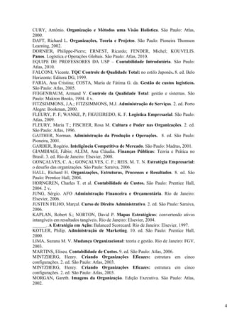 CURY, Antônio. Organização e Métodos uma Visão Holística. São Paulo: Atlas,
2000.
DAFT, Richard L. Organizações, Teoria e Projetos. São Paulo: Pioneira Thomson
Learning, 2002.
DORNIER, Philippe-Pierre; ERNEST, Ricardo; FENDER, Michel; KOUVELIS.
Panos. Logística e Operações Globais. São Paulo: Atlas, 2010.
EQUIPE DE PROFESSORES DA USP – Contabilidade Introdutória. São Paulo:
Atlas, 2010.
FALCONI, Vicente. TQC Controle de Qualidade Total: no estilo Japonês. 8. ed. Belo
Horizonte: Editora DG, 1999.
FARIA, Ana Cristina; COSTA, Maria de Fátima G. da. Gestão de custos logísticos.
São Paulo: Atlas, 2005.
FEIGENBAUM, Armand V. Controle da Qualidade Total: gestão e sistemas. São
Paulo: Makron Books, 1994. 4 v.
FITZSIMMONS, J.A.; FITZSIMMONS, M.J. Administração de Serviços. 2. ed. Porto
Alegre: Bookman, 2000.
FLEURY, P. F; WANKE, P; FIGUEIREDO, K. F. Logística Empresarial. São Paulo:
Atlas, 2009.
FLEURY, Maria T.; FISCHER, Rosa M. Cultura e Poder nas Organizações. 2. ed.
São Paulo: Atlas, 1996.
GAITHER, Norman. Administração da Produção e Operações. 8. ed. São Paulo:
Pioneira, 2001.
GARBER, Rogério. Inteligência Competitiva de Mercado. São Paulo: Madras, 2001.
GIAMBIAGI, Fábio; ALEM, Ana Cláudia. Finanças Públicas: Teoria e Prática no
Brasil. 3. ed. Rio de Janeiro: Elsevier, 2008.
GONÇALVES, C. A.; GONÇALVES, C. F.; REIS, M. T. N. Estratégia Empresarial:
o desafio das organizações. São Paulo: Saraiva, 2006.
HALL, Richard H. Organizações, Estruturas, Processos e Resultados. 8. ed. São
Paulo: Prentice Hall, 2004.
HORNGREN, Charles T. et al. Contabilidade de Custos. São Paulo: Prentice Hall,
2004. 2 v.
JUNG, Sérgio. AFO Administração Financeira e Orçamentária. Rio de Janeiro:
Elsevier, 2006.
JUSTEN FILHO, Marçal. Curso de Direito Administrativo. 2. ed. São Paulo: Saraiva,
2006.
KAPLAN, Robert S.; NORTON, David P. Mapas Estratégicos: convertendo ativos
intangíveis em resultados tangíveis. Rio de Janeiro: Elsevier, 2004.
______. A Estratégia em Ação: Balanced Scorecard. Rio de Janeiro: Elsevier, 1997.
KOTLER, Philip. Administração de Marketing. 10. ed. São Paulo: Prentice Hall,
2000.
LIMA, Suzana M. V. Mudança Organizacional: teoria e gestão. Rio de Janeiro: FGV,
2003.
MARTINS, Eliseu. Contabilidade de Custos. 9. ed. São Paulo: Atlas, 2006.
MINTZBERG, Henry. Criando Organizações Eficazes: estrutura em cinco
configurações. 2. ed. São Paulo: Atlas, 2003.
MINTZBERG, Henry. Criando Organizações Eficazes: estrutura em cinco
configurações. 2. ed. São Paulo: Atlas, 2003.
MORGAN, Gareth. Imagens da Organização. Edição Executiva. São Paulo: Atlas,
2002.



                                                                                    4
 