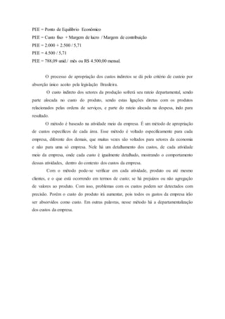 PEE = Ponto de Equilíbrio Econômico
PEE = Custo fixo + Margem de lucro / Margem de contribuição
PEE = 2.000 + 2.500 / 5,71
PEE = 4.500 / 5,71
PEE = 788,09 unid./ mês ou R$ 4.500,00 mensal.
O processo de apropriação dos custos indiretos se dá pelo critério de custeio por
absorção único aceito pela legislação Brasileira.
O custo indireto dos setores da produção sofrerá seu rateio departamental, sendo
parte alocada no custo do produto, sendo estas ligações diretas com os produtos
relacionados pelas ordens de serviços, e parte do rateio alocada na despesa, indo para
resultado.
O método é baseado na atividade meio da empresa. É um método de apropriação
de custos específicos de cada área. Esse método é voltado especificamente para cada
empresa, diferente dos demais, que muitas vezes são voltados para setores da economia
e não para uma só empresa. Nele há um detalhamento dos custos, de cada atividade
meio da empresa, onde cada custo é igualmente detalhado, mostrando o comportamento
dessas atividades, dentro do contexto dos custos da empresa.
Com o método pode-se verificar em cada atividade, produto ou até mesmo
clientes, e o que está ocorrendo em termos de custo; se há prejuízos ou não agregação
de valores ao produto. Com isso, problemas com os custos podem ser detectados com
precisão. Porém o custo do produto irá aumentar, pois todos os gastos da empresa irão
ser absorvidos como custo. Em outras palavras, nesse método há a departamentalização
dos custos da empresa.
 