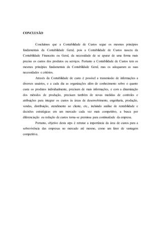 CONCLUSÃO
Concluímos que a Contabilidade de Custos segue os mesmos princípios
fundamentais da Contabilidade Geral, pois a Contabilidade de Custos nasceu da
Contabilidade Financeira ou Geral, da necessidade de se apurar de uma forma mais
precisa os custos dos produtos ou serviços. Portanto a Contabilidade de Custos tem os
mesmos princípios fundamentais da Contabilidade Geral, mas os adequaram as suas
necessidades e critérios.
Através da Contabilidade de custo é possível a transmissão de informações a
diversos usuários, e a cada dia as organizações além de conhecimento sobre o quanto
custa os produtos individualmente, precisam de mais informações, e com a dinamização
dos métodos de produção, precisam também de novas medidas de controles e
atribuições para integrar os custos às áreas de desenvolvimento, engenharia, produção,
vendas, distribuição, atendimento ao cliente, etc., incluindo análise de rentabilidade e
decisões estratégicas em um mercado cada vez mais competitivo, a busca por
diferenciação ou redução de custos torna-se premissa para continuidade da empresa.
Portanto, objetivo desta atps é retratar a importância da área de custos para a
sobrevivência das empresas no mercado até mesmo, como um fator de vantagem
competitiva.
 