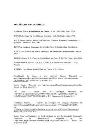 REFERÊNCIAS BIBLIOGRÁFICAS
MARTINS, Eliseu. Contabilidade de Custos. 10 ed. – São Paulo: Atlas, 2010.
IUDÍCIBUS, Sérgio de. Contabilidade Gerencial. 6.ed. São Paulo.: Atlas, 1998.
FALK, James Anthony. Gestão de Custos para Hospitais: Conceitos Metodologias e
aplicações. São Paulo: Atlas. 2001.
LUCENA, Humberto Fernandes de. Apostila Curso de Contabilidade Introdutória.
RAMALHO, Éderson dos Santos, Introdução a Contabilidade. Belo Horizonte: FEAD.
2010
LEONE, George S. G., Curso de Contabilidade de Custo. 2ª Ed. São Paulo.: Atlas,2000
VANDERBECH, Edward J., NAGY, Charles F., Contabilidade de Custos. 11ª Ed,
Pioneira
RIBEIRO, Osni Moura, Contabilidade de Custos. 6ª Ed. Saraiva.
Contabilidade de Custos e seus conceitos básicos. Disponível em:
http://concursospublicos.uol.com.br/aprovaconcursos/demo_aprova_concursos/sistemas
_de_custeio_01.pdf. Acesso em: 20 de maio 2015.
Custos Diretos. Disponível em: http://www.reginaldo.cnt.br/gustavo/custosdiretos.htm.
Acesso em: 20 de Maio 2015.
DF's 2009 - Grupo Pão de Açúcar.pdf. Disponível em:
<http://docs.google.com/fileview?id=0B9r14r4nyLDpODM4ZjYzZmQtZTJkZi00MzQ
3LThjMDctMjI0Y2Y1YWQ5ZGQ1&hl=pt_PT. Acesso em: 20 de maio 2015.
MEIRELES, Gustavo. Métodos de Avaliação dos Estoques. Disponível em:
http://professor.ucg.br/SiteDocente/admin/arquivosUpload/10107/material/Aula%203%
20-
%20M%C3%A9todo%20de%20avalia%C3%A7%C3%A3o%20dos%20estoques.pdf.
Acesso em: 20 de Maio 2015.
Quanto Custa um Funcionário no Brasil, divulgado no site da Associação Comercial e
Empresarial de Guarulhos-SP, disponível no link
<https://docs.google.com/open?id=0B9lr9AyNKXpDNTYtaUxBN2t3ZkE. Acesso em:
25 de Maio 2015.
 