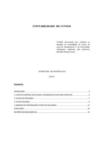 CONTABILIDADE DE CUSTOS
Trabalho apresentado para avaliação na
disciplina de Contabilidade de Custos, do
curso de Administração V, da Universidade
Anhanguera ministrado pela professora
Marthina Sostag Ferreira.
APARECIDA DE GOIÂNIA-GO
2015/5
Sumário
INTRODUÇÃO................................................................................................................................ 3
1. FICHA DE CONTROLE DE ESTOQUE E APURAÇÃO DO CUSTO DOS PRODUTOS................................ 4
2. CUSTOS DE PRODUÇÃO.............................................................................................................. 7
3. CUSTOS SALARIAS...................................................................................................................... 9
4. MARGEM DE CONTRIBUIÇÃO E PONTO DE EQUILÍBRIO.............................................................. 11
CONCLUSÃO................................................................................................................................ 14
REFERÊNCIAS BIBLIOGRÁFICAS..................................................................................................... 15
 