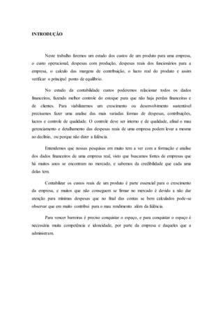 INTRODUÇÃO
Neste trabalho faremos um estudo dos custos de um produto para uma empresa,
o custo operacional, despesas com produção, despesas reais dos funcionários para a
empresa, o calculo das margens de contribuição, o lucro real do produto e assim
verificar o principal ponto de equilíbrio.
No estudo da contabilidade custos poderemos relacionar todos os dados
financeiros, fazendo melhor controle do estoque para que não haja perdas financeiras e
de clientes. Para viabilizarmos um crescimento ou desenvolvimento sustentável
precisamos fazer uma analise das mais variadas formas de despesas, contribuições,
lucros e controle de qualidade. O controle deve ser interno e de qualidade, afinal o mau
gerenciamento e detalhamento das despesas reais de uma empresa podem levar a mesma
ao declínio, ou porque não dizer a falência.
Entendemos que nossas pesquisas em muito tem a ver com a formação e analise
dos dados financeiros de uma empresa real, visto que buscamos fontes de empresas que
há muitos anos se encontram no mercado, e sabemos da credibilidade que cada uma
delas tem.
Contabilizar os custos reais de um produto é parte essencial para o crescimento
da empresa, e muitos que não conseguem se firmar no mercado é devido a não dar
atenção para mínimas despesas que no final das contas se bem calculados pode-se
observar que em muito contribui para o mau rendimento além da falência.
Para vencer barreiras é preciso conquistar o espaço, e para conquistar o espaço é
necessária muita competência e idoneidade, por parte da empresa e daqueles que a
administram.
 