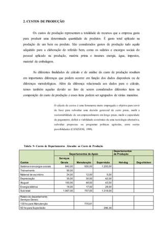 2. CUSTOS DE PRODUÇÃO
Os custos de produção representam a totalidade de recursos que a empresa gasta
para produzir uma determinada quantidade de produtos. É gasto total aplicado na
produção de um bem ou produto. São considerados gastos de produção tudo aquilo
adquirido para a elaboração do referido bem, como os salários e encargos sociais do
pessoal aplicado na produção, matéria prima e insumos energia, água, impostos,
material de embalagem.
As diferentes finalidades de cálculo e de análise do custo de produção resultam
em importantes diferenças que podem ocorrer em função dos dados disponíveis ou de
diferenças metodológicas. Além da diferença relacionada aos dados para o cálculo,
temos também aquelas devido ao fato de serem considerados diferentes itens na
composição do custo de produção e esses itens podem ser agrupados de várias maneiras.
O cálculo de custos é uma ferramenta muito empregada e objetiva para servir
de base para subsidiar uma decisão gerencial de curto prazo, medir a
sustentabilidade de um empreendimento em longo prazo, medir a capacidade
de pagamento, definir a viabilidade econômica de uma tecnologia alternativa,
subsidiar propostas ou programar políticas agrícolas, entre outras
possibilidades (CANZIANI, 1999).
Tabela 9- Custos de Departamentos Alocados ao Custo de Produção
Departamentos de Apoio
Departamentos
de Produção
Serviços
Custos Gerais Manutenção Supervisão Hot-dog Dog-chicken
Salários e encargos sociais 840,00 650,00 1.200,00
Treinamento 50,00
Material de escritório 24,00 12,00 5,00
Depreciação 35,00 30,00 42,00
Aluguel 100,00 48,00 43,00
Energia elétrica 18,00 17,00 28,00
Sub-total 1.067,00 757,00 1.318,00
Rateio do departamento
Serviços Gerais:
130 hs para Manutenção 770,61
50 hs para Supervisão 296,39
 