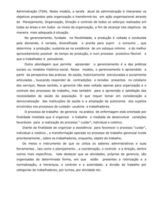 Administração (TGA). Neste modelo, a tarefa

atual da administração é interpretar os

objetivos propostos pela organização e transformá-los em ação organizacional através
do Planejamento, Organização, Direção e controle de todos os esforços realizados em
todas as áreas e em todos os níveis da organização, a fim de alcançar tais objetivos da
maneira mais adequada à situação.
No gerenciamento, fundado

na flexibilidade, a produção é voltada e conduzida

pela demanda, é variada, diversificada

e pronta para suprir

o consumo , que

determina a produção; sustenta-se na existência de um estoque mínimo

e do melhor

aproveitamento possível do tempo de produção, e num processo produtivo flexível

e

que o trabalhador é polivalente.
Outra abordagem que permite

apreender

sociais ou modelos histórico-social. Nesse

o gerenciamento é a das práticas

modelo, o gerenciamento é apreendido

a

partir da perspectiva das praticas de saúde, historicamente estruturadas e socialmente
articuladas , buscando responder às contradições e tensões presentes no cotidiano
dos serviços. Nesse sentido, a gerencia não esta voltada apenas para organização e o
controle dos processos de trabalho, mas também

para a apreensão e satisfação das

necessidades de saúde da população. O que requer tomar em consideração a
democratização

das instituições de saúde e a ampliação da autonomia

dos sujeitos

envolvidos nos processos de cuidado- usuários e trabalhadores.
O processo de trabalho de gerencia na pratica de enfermagem está orientado por
finalidade imediata que é organizar o trabalho e mediada de desenvolver condições
favoráveis para a realização do processo “ cuidar”, individual e coletivo.
Diante da finalidade de organizar a assistência para favorecer o processo “cuidar”,
individual e coletivo , a transformação operada no processo de trabalho gerencial incide
prioritariamente , sobre os trabalhadores, enquanto, objeto do trabalho.
Os meios e instrumento de que se utiliza os saberes administrativos e suas
ferramentas , tais como o planejamento , a coordenação, o controle e a direção, dentre
outros mais específicos.

Vale destacar que as atividades, próprias da gerencia, são

organizadas de determinada forma, em que

estão

presentes a rotinização e a

normatização; a hierarquia, o controle e a autoridade; a divisão do trabalho por
categorias de trabalhadores, por turnos, por atividade etc.

 