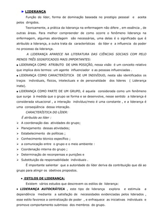 ► LIDERANÇA
Função do líder, forma de dominação baseada no prestigio pessoal

e

aceita

pelos dirigidos.
Teoricamente, a prática da liderança na enfermagem não difere , em essência , de
outras áreas. Para melhor compreender de como ocorre o fenômeno liderança na
enfermagem, algumas abordagem

são necessárias, uma delas é o significado que é

atribuído a liderança, a outra trata da características

do líder e a influencia do poder

no processo da liderança.
A LIDERANÇA APARECE NA LITERATURA DAS CIÊNCIAS SOCIAIS COM PELO
MENOS TRÊS SIGNIFICADOS MAIS IMPORTANTES:
■ LIDERANÇA COMO ATRIBUTO DE UMA POSIÇÃO, nessa visão é um conceito relativo

que implica dois termos: um agente influenciador e as pessoas influenciadas .
■ LIDERANÇA COMO CARACTERÍSTICA

traços

DE UM INDIVÍDUO, nesta são identificados os

individuais, físicos, intelectuais e de personalidade

dos lideres

( Liderança

inata).
■ LIDERANÇA COMO PARTE DE UM GRUPO, é aquela

considerada como um fenômeno

que surge à medida que o grupo se forma e se desenvolve, nesse sentido a liderança é
considerada situacional , a interação indivíduo/meio é uma constante , e a liderança é
uma conseqüência dessa interação.
CARACTERÍSTICA DO LÍDER:
É atribuído ao líder :
A coordenação das atividades do grupo;
Planejamento dessas atividades;
Estabelecimento de políticas ;
Conhecimento técnico específico ;
a comunicação entre o grupo e o meio ambiente :
Coordenação interna do grupo ;
Determinação de reconpensas e punições e
Substituição da responsabilidade individuais .
É importante salientar que a autoridade do líder deriva da contribuição que dá ao
grupo para atingir os obetivos propostos.
● ESTILOS DE LIDERANÇA:
Existem vários estudos que descrevem os estilos de liderança:
♦ LIDERANÇA AUTOCRÁTICA , este tipo de liderança
dependência

mediante

a satisfação de

explora

e estimula

a

necessidades evidenciadas pelos liderados ,

esse estilo favorece a centralização de poder , e enfraquece as iniciativas individuais e
promove comportamento submisso dos membros do grupo.

 