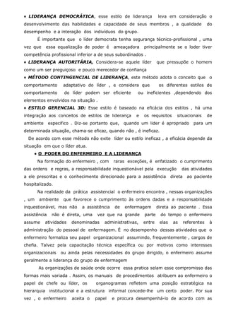 ♦ LIDERANÇA DEMOCRÁTICA, esse estilo de liderança

leva em consideração o

desenvolvimento das habilidades e capacidade de seus membros , a qualidade

do

desempenho e a interação dos indivíduos do grupo.
É importante que o líder democrata tenha segurança técnico-profissional , uma
vez que

essa equalização de poder é

ameaçadora

principalmente se o loder tiver

competência profissional inferior a de seus subordinados .
♦ LIDERANÇA AUTORITÁRIA, Considera-se aquele líder

que pressupõe o homem

como um ser preguiçoso e pouco merecedor de confiança
♦ MÉTODO CONTINGENCIAL DE LIDERANÇA, este método adota o conceito que o
comportamento

adaptativo do líder , e considera que

comportamento

do líder podem ser eficiente

os diferentes estilos de

ou ineficientes ,dependendo dos

elementos envolvidos na situação .
♦ ESTILO GERENCIAL 3D: Esse estilo é baseado na eficácia dos estilos , há uma
integração aos conceitos de estilos de liderança
ambiente

especifico . Diz-se portanto que,

e

os requisitos

situacionais

quando um lider é apropriado

de

para um

determinada situação, chama-se eficaz, quando não , é ineficaz.
De acordo com esse método não exite líder ou estilo ineficaz , a eficácia depende da
situação em que o líder atua.
● O PODER DO ENFERMEIRO E A LIDERANÇA
Na formação do enfermeiro , com

raras exceções, é enfatizado o cumprimento

das ordens e regras, a responsabilidade inquestionável pela execução
a ele prescritas e o conhecimento direcionado para a assistência

das atividades

direta

ao paciente

hospitalizado.
Na realidade da prática assistencial o enfermeiro encontra , nessas organizações
, um

ambiente

que favorece o cumprimento às ordens dadas e a responsabilidade

inquestionável, mas não
assistência
assume

a assistência

não é direta, uma

atividades

de

enfermagem

vez que na grande

denominadas

administrativas,

direta ao paciente . Essa

parte

do tempo o enfermeiro

entre

elas

as

referentes

à

administração do pessoal de enfermagem. É no desempenho dessas atividades que o
enfermeiro formaliza seu papel organizacional assumindo, frequentemente , cargos de
chefia. Talvez pela capacitação técnica específica ou por motivos como interesses
organizacionais

ou ainda pelas necessidades do grupo dirigido, o enfermeiro assume

geralmente a liderança do grupo de enfermagem
As organizações de saúde onde ocorre essa pratica selam esse compromisso das
formas mais variada . Assim, os manuais de procedimentos atribuem ao enfermeiro o
papel de chefe ou líder, os

organogramas refletem uma posição estratégica na

hierarquia institucional e a estrutura informal concede-lhe um certo poder. Por sua
vez , o enfermeiro

aceita o

papel

e procura desempenhá-lo de acordo com as

 