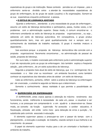 expectativas do grupo e da instituição. Nesse contexto
enfermeiro sente-se

dividido entre

percebe-se um impasse , pois o

o atender às necessidades expectativas do

grupo de enfermagem, às do grupo de saúde (usuário) e Às organizações. Somam-se
as sua

expectativas enquanto profissional e pessoa.

● O ESTILO DE LIDERANÇA ADOTADO
Quando o enfermeiro , atendendo a uma necessidade do grupo de enfermagem ,
assume um estilo de liderança democrático e participativo, passa, muitas vezes, a ter
problemas

com a administração superior. Desse modo, é comum encontrar-se

enfermeiro amoldando se estilo de liderança às propostas

o

organizacionais , ou seja ,

adotando um estilo de liderança autocrática. Em conseqüência, o grupo produz
quantitativamente bem, mas em geral qualitativamente mal e sempre sem o
conhecimento da totalidade do trabalho realizado. O grupo é mantido imaturo e
dependente .
Isso acontece porque a proposta de liderança democrática não coincide com a
proposta

organizacional. Raramente encontramos , na administração de pessoal de

saúde, proposta de liderança.
Por ouro lado, o modelo vivenciado pelo enfermeiro junto à administração superior
é por ele reproduzido junto ao grupo de enfermagem. Isto também explica a freqüente
adoção , pelo enfermeiro , de um estilo autocrático de liderança.
Segundo a proposta mais atual de estilo de liderança, que é a contingencial, há a
necessidade

e o

líder criar ou reconhecer

um ambiente favorável, como também

conhecer as expectativas dos liderados antes de adotar um estilo de liderança.
Cabe ao enfermeiro, portanto, refletir sobre a pratica da liderança na enfermagem
por ele vivenciada , e analisá-la segundo os fatores que a determinam.
Somente o conhecimento

dessa realidade é que permite a possibilidade de

escolha.

► SUPERVISÃO EM ENFERMAGEM
O SUPERVISOR, antes visava apenas à obtenção do máximo
funcionários, sendo

indiferente à necessidade

rendimento

dos

de cada um, passa a visualizar o ser

humano, a se preocupar em compreende-lo e em ajudá-lo a desenvolver-se. Desse
modo, ao conceito

da função

fiscalização, utilizada

até então

supervisão

foi acrescido

o caráter

educativo. A

como meio

para detecção de erros e punição , foi

substituída pelo controle associado à educação.
O elemento supervisor passou a preocupar-se com o passar do tempo

com o

planejamento , a execução e avaliação do trabalho, visando sempre à sua melhoria e ao
crescimento do pessoal .
O papel do elemento supervisor mudou para o de um orientador e facilitador no
ambiente de trabalho.

 