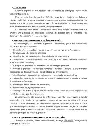 ● CONCEITOS:
A função supervisão tem recebido uma variedade de definições, muitas vezes
semelhantes entre sí.
Uma as mais importantes é a definição segundo o Ministério da Saúde, a
“SUPERVISÃO é um processo educativo e contínuo, que consiste fundamentalmente em
motivar e orientar os supervisionados na execução de atividades com base em normas,
a fim de manter elevada a qualidade dos serviços prestados”.
A supervisão vem sendo caracterizada como uma função administrativa que
envolve um processo de orientação contínua de pessoal com a finalidade

de

desenvolve-lo e capacitá-lo para o serviço.
● ATIVIDADES E OBJETOS DA FUNÇÃO SUPERVISÃO.
Na enfermagem, o

elemento supervisor

desenvolve, junto aos funcionários,

atividades diversificada como:
Discussão das convicções , valores e objetivos de serviço de enfermagem;
Caracterização da clientela atendida.
Identificação das necessidades de assistência de enfermagem;
Planejamento e desenvolvimento das ações de enfermagem segundo os critérios
e as prioridades definidas;
Avaliação da qualidade da assistência de enfermagem prestada;
Previsão e provisão

de recursos humanos , materiais , físicos

e orçamentários

necessários ao desenvolvimento das atividades de enfermagem ;
Identificação da necessidade de treinamento e orientação de funcionários ;
Elaboração, implantação e avaliação de normas, procedimentos e rotinas e manual
do serviço de enfermagem;
Manutenção de um sistema de informação;
Prevenção de situações problemáticas;
Estratégias de motivação para os funcionários; entre outras atividades específicas da
realidade dos serviços de enfermagem.
Na enfermagem, são poucos os enfermeiros que não desenvolvem a função
supervisão, pois desde os que prestam cuidados diretos aos pacientes até os que
chefiam divisões ou serviços de enfermagem, todos de maior ou menor complexidade
que visam ao aprimoramento do pessoal de enfermagem e à manutenção de condições
necessárias para a prestação de uma assistência

eficiente

e eficaz. Esses são os

objetivos principais da função supervisão.
● FASES PARA O DESENVOLVIMENTO DA SUPERVISÃO:
A função supervisão, no seu desenvolviment, abrange três etapas: Planejamento,
Execução e Avaliação.

 