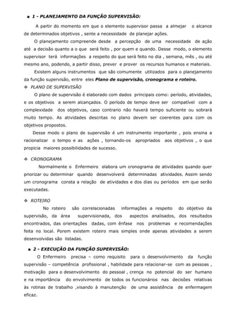 ■ 1 - PLANEJAMENTO DA FUNÇÃO SUPERVISÃO:
A partir do momento em que o elemento supervisor passa a almejar

o alcance

de determinados objetivos , sente a necessidade de planejar ações.
O planejamento compreende desde a percepção de uma necessidade de ação
até a decisão quanto a o que será feito , por quem e quando. Desse modo, o elemento
supervisor terá informações a respeito do que será feito no dia , semana, mês , ou até
mesmo ano, podendo, a partir disso, prever e prover os recursos humanos e materiais.
Existem alguns instrumentos que são comumente utilizados para o planejamento
da função supervisão, entre eles Plano de supervisão, cronograma e roteiro.
PLANO DE SUPERVISÃO
O plano de supervisão é elaborado com dados principais como: período, atividades,
e os objetivos a serem alcançados. O período de tempo deve ser compatível com a
complexidade

dos objetivos, caso contrario não haverá tempo suficiente ou sobrará

muito tempo. As atividades descritas no plano devem ser coerentes para com os
objetivos propostos.
Desse modo o plano de supervisão é um instrumento importante , pois ensina a
racionalizar

o tempo e as

ações , tornando-os

apropriados

aos objetivos , o que

propicia maiores possibilidades de sucesso.
CRONOGRAMA
Normalmente o Enfermeiro elabora um cronograma de atividades quando quer
priorizar ou determinar quando desenvolverá determinadas atividades. Assim sendo
um cronograma consta a relação de atividades e dos dias ou períodos em que serão
executadas.
ROTEIRO
No roteiro

são correlacionadas

supervisão, da área

informações a respeito

supervisionada, dos

encontrados, das orientações

do objetivo da

aspectos analisados, dos resultados

dadas, com ênfase

nos

problemas

e recomendações

feita no local. Porem existem roteiro mais simples onde apenas atividades a serem
desenvolvidas são listadas.
■ 2 - EXECUÇÃO DA FUNÇÃO SUPERVISÃO:
O Enfermeiro

precisa – como requisito

para o desenvolvimento

da

função

supervisão – competência profissional , habilidade para relacionar-se com as pessoas ,
motivação para o desenvolvimento do pessoal , crença no potencial do ser humano
e na importância

do envolvimento de todos os funcionários nas decisões relativas

às rotinas de trabalho ,visando à manutenção
eficaz.

de uma assistência

de enfermagem

 