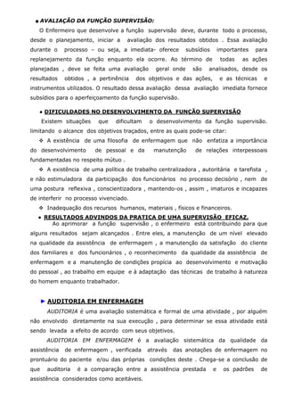■ AVALIAÇÃO DA FUNÇÃO SUPERVISÃO:
O Enfermeiro que desenvolve a função supervisão deve, durante todo o processo,
desde o planejamento, iniciar a
durante o

avaliação dos resultados obtidos . Essa avaliação

processo – ou seja, a imediata- oferece

subsídios

importantes

replanejamento da função enquanto ela ocorre. Ao término de
planejadas , deve se feita uma avaliação
resultados

obtidos , a pertinência

geral onde

são

todas

para

as ações

analisados, desde os

dos objetivos e das ações,

e as técnicas

e

instrumentos utilizados. O resultado dessa avaliação dessa avaliação imediata fornece
subsídios para o aperfeiçoamento da função supervisão.
● DIFICULDADES NO DESENVOLVIMENTO DA FUNÇÃO SUPERVISÃO
Existem situações

que

dificultam

o desenvolvimento da função supervisão.

limitando o alcance dos objetivos traçados, entre as quais pode-se citar:
A existência de uma filosofia de enfermagem que não enfatiza a importância
do desenvolvimento

de pessoal e da

manutenção

de relações interpessoais

fundamentadas no respeito mútuo .
A existência de uma política de trabalho centralizadora , autoritária e tarefista ,
e não estimuladora da participação dos funcionários no processo decisório , nem de
uma postura reflexiva , conscientizadora , mantendo-os , assim , imaturos e incapazes
de interferir no processo vivenciado.
Inadequação dos recursos humanos, materiais , físicos e financeiros.
● RESULTADOS ADVINDOS DA PRATICA DE UMA SUPERVISÃO EFICAZ.
Ao aprimorar a função supervisão , o enfermeiro está contribuindo para que
alguns resultados sejam alcançados . Entre eles, a manutenção de um nível elevado
na qualidade da assistência de enfermagem , a manutenção da satisfação do cliente
dos familiares e dos funcionários , o reconhecimento da qualidade da assistência de
enfermagem e a manutenção de condições propícia ao desenvolvimento e motivação
do pessoal , ao trabalho em equipe e à adaptação das técnicas de trabalho à natureza
do homem enquanto trabalhador.

► AUDITORIA EM ENFERMAGEM
AUDITORIA é uma avaliação sistemática e formal de uma atividade , por alguém
não envolvido diretamente na sua execução , para determinar se essa atividade está
sendo levada a efeito de acordo com seus objetivos.
AUDITORIA EM ENFERMAGEM é a avaliação sistemática da qualidade da
assistência

de enfermagem , verificada

através

das anotações de enfermagem no

prontuário do paciente e/ou das próprias condições deste . Chega-se a conclusão de
que

auditoria

é a comparação entre a assistência prestada

assistência considerados como aceitáveis.

e

os padrões

de

 