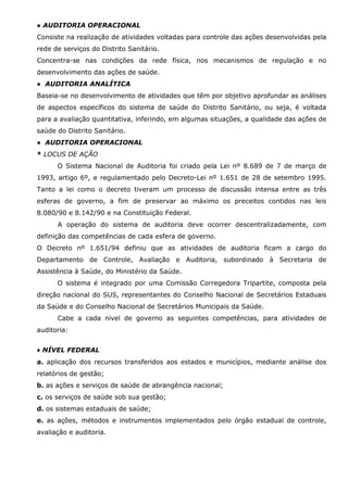 ● AUDITORIA OPERACIONAL
Consiste na realização de atividades voltadas para controle das ações desenvolvidas pela
rede de serviços do Distrito Sanitário.
Concentra-se nas condições da rede física, nos mecanismos de regulação e no
desenvolvimento das ações de saúde.
● AUDITORIA ANALÍTICA
Baseia-se no desenvolvimento de atividades que têm por objetivo aprofundar as análises
de aspectos específicos do sistema de saúde do Distrito Sanitário, ou seja, é voltada
para a avaliação quantitativa, inferindo, em algumas situações, a qualidade das ações de
saúde do Distrito Sanitário.
● AUDITORIA OPERACIONAL
* LOCUS DE AÇÃO
O Sistema Nacional de Auditoria foi criado pela Lei nº 8.689 de 7 de março de
1993, artigo 6º, e regulamentado pelo Decreto-Lei nº 1.651 de 28 de setembro 1995.
Tanto a lei como o decreto tiveram um processo de discussão intensa entre as três
esferas de governo, a fim de preservar ao máximo os preceitos contidos nas leis
8.080/90 e 8.142/90 e na Constituição Federal.
A operação do sistema de auditoria deve ocorrer descentralizadamente, com
definição das competências de cada esfera de governo.
O Decreto nº 1.651/94 definiu que as atividades de auditoria ficam a cargo do
Departamento de Controle, Avaliação e Auditoria, subordinado à Secretaria de
Assistência à Saúde, do Ministério da Saúde.
O sistema é integrado por uma Comissão Corregedora Tripartite, composta pela
direção nacional do SUS, representantes do Conselho Nacional de Secretários Estaduais
da Saúde e do Conselho Nacional de Secretários Municipais da Saúde.
Cabe a cada nível de governo as seguintes competências, para atividades de
auditoria:
♦ NÍVEL FEDERAL
a. aplicação dos recursos transferidos aos estados e municípios, mediante análise dos
relatórios de gestão;
b. as ações e serviços de saúde de abrangência nacional;
c. os serviços de saúde sob sua gestão;
d. os sistemas estaduais de saúde;
e. as ações, métodos e instrumentos implementados pelo órgão estadual de controle,
avaliação e auditoria.

 