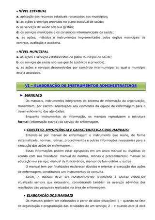 ♦ NÍVEL ESTADUAL
a. aplicação dos recursos estaduais repassados aos municípios;
b. as ações e serviços previstos no plano estadual de saúde;
c. os serviços de saúde sob sua gestão;
d. os serviços municipais e os consórcios intermunicipais de saúde;
e. as ações, métodos e instrumentos implementados pelos órgãos municipais de
controle, avaliação e auditoria.
♦ NÍVEL MUNICIPAL
a. as ações e serviços estabelecidos no plano municipal de saúde;
b. os serviços de saúde sob sua gestão (públicos e privados);
c. as ações e serviços desenvolvidos por consórcio intermunicipal ao qual o município
esteja associado.

VI – ELABORAÇÃO DE INSTRUMENTOS ADMINISTRATIVOS
► MANUAIS
Os manuais, instrumentos integrantes do sistema de informação da organização,
transmitem, por escrito, orientações aos elementos da equipe de enfermagem para o
desenvolvimento das atividades.
Enquanto instrumentos de informação, os manuais reproduzem a estrutura
formal (informação escrita) do serviço de enfermagem.
● CONCEITO, IMPORTÂNCIA E CARACTERISTICAS DOS MANUAIS:
Entende-se por manual de enfermagem o instrumento que reúne, de forma
sistematizada, normas, rotinas, procedimentos e outras informações necessárias para a
execução das ações de enfermagem.
Essas informações podem estar agrupadas em um único manual ou divididas de
acordo com sua finalidade: manual de normas, rotinas e procedimentos; manual de
educação em serviço; manual de funcionários, manual de formulários e outros.
O manual tem por finalidades esclarecer dúvidas e orientar a execução das ações
de enfermagem, constituindo um instrumentos de consulta.
Assim, o manual deve ser constantemente submetido à analise crítica,ser
atualizado sempre que necessário, considerando também os avanços advindos dos
resultados das pesquisas realizadas na área de enfermagem.
● ELABORAÇÃO DOS MANUAIS
Os manuais podem ser elaborados a partir de duas situações: 1 – quando na fase
de organização e programação das atividades de um serviço; 2 – e quando este já está

 