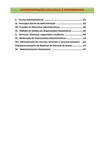 ADMINISTRAÇÃO APLICADA À ENFERMAGEM

I.

Teorias Administrativas ..........................................................02

II. Princípios Gerais de Administração ........................................03
III. Funções ou Elementos administrativos ...................................05
IV. Modelos de Gestão em Organizações Hospitalares .................06
V.

Gerencia, liderança, supervisão e auditoria ............................08

VI. Elaboração de Instrumentos Administrativos .........................18
VII. Administração de recursos materiais e recursos humanos ...24
VIII.Gerenciamento de Resíduos de Serviços de Saúde.................43
IX.

Relacionamento interpessoal. ...............................................47

 