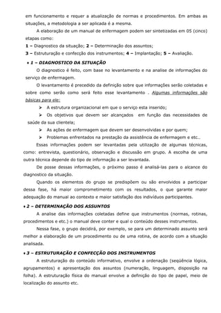 em funcionamento e requer a atualização de normas e procedimentos. Em ambas as
situações, a metodologia a ser aplicada é a mesma.
A elaboração de um manual de enfermagem podem ser sintetizadas em 05 (cinco)
etapas como:
1 – Diagnostico da situação; 2 – Determinação dos assuntos;
3 – Estruturação e confecção dos instrumentos; 4 – Implantação; 5 – Avaliação.
♦ 1 – DIAGNOSTICO DA SITUAÇÃO
O diagnostico é feito, com base no levantamento e na analise de informações do
serviço de enfermagem.
O levantamento é precedido da definição sobre que informações serão coletadas e
sobre como serão como será feito esse levantamento . Algumas informações são
básicas para ele:
A estrutura organizacional em que o serviço esta inserido;
Os objetivos que devem ser alcançados

em função das necessidades de

saúde da sua clientela;
As ações de enfermagem que devem ser desenvolvidas e por quem;
Problemas enfrentados na prestação da assistência de enfermagem e etc..
Essas informações podem ser levantadas pela utilização de algumas técnicas,
como: entrevista, questionário, observação e discussão em grupo. A escolha de uma
outra técnica depende do tipo de informação a ser levantada.
De posse dessas informações, o próximo passo é analisá-las para o alcance do
diagnostico da situação.
Quando os elementos do grupo se predispõem ou são envolvidos a participar
dessa fase, há maior comprometimento com os resultados, o que garante maior
adequação do manual ao contexto e maior satisfação dos indivíduos participantes.
♦ 2 – DETERMINAÇÃO DOS ASSUNTOS
A analise das informações coletadas define que instrumentos (normas, rotinas,
procedimentos e etc.) o manual deve conter e qual o conteúdo desses instrumentos.
Nessa fase, o grupo decidirá, por exemplo, se para um determinado assunto será
melhor a elaboração de um procedimento ou de uma rotina, de acordo com a situação
analisada.
♦ 3 – ESTRUTURAÇÃO E CONFECÇÃO DOS INSTRUMENTOS
A estruturação do conteúdo informativo, envolve a ordenação (seqüência lógica,
agrupamentos) e apresentação dos assuntos (numeração, linguagem, disposição na
folha). A estruturação física do manual envolve a definição do tipo de papel, meio de
localização do assunto etc.

 