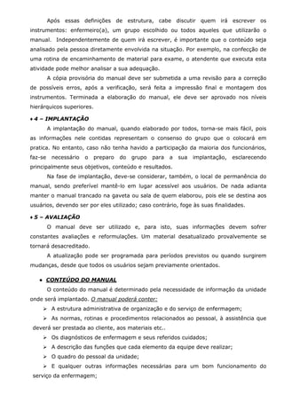 Após essas definições de estrutura, cabe discutir quem irá escrever os
instrumentos: enfermeiro(a), um grupo escolhido ou todos aqueles que utilizarão o
manual. Independentemente de quem irá escrever, é importante que o conteúdo seja
analisado pela pessoa diretamente envolvida na situação. Por exemplo, na confecção de
uma rotina de encaminhamento de material para exame, o atendente que executa esta
atividade pode melhor analisar a sua adequação.
A cópia provisória do manual deve ser submetida a uma revisão para a correção
de possíveis erros, após a verificação, será feita a impressão final e montagem dos
instrumentos. Terminada a elaboração do manual, ele deve ser aprovado nos níveis
hierárquicos superiores.
♦ 4 – IMPLANTAÇÃO
A implantação do manual, quando elaborado por todos, torna-se mais fácil, pois
as informações nele contidas representam o consenso do grupo que o colocará em
pratica. No entanto, caso não tenha havido a participação da maioria dos funcionários,
faz-se

necessário

o

preparo

do

grupo

para

a

sua

implantação,

esclarecendo

principalmente seus objetivos, conteúdo e resultados.
Na fase de implantação, deve-se considerar, também, o local de permanência do
manual, sendo preferível mantê-lo em lugar acessível aos usuários. De nada adianta
manter o manual trancado na gaveta ou sala de quem elaborou, pois ele se destina aos
usuários, devendo ser por eles utilizado; caso contrário, foge às suas finalidades.
♦ 5 – AVALIAÇÃO
O manual deve ser utilizado e, para isto, suas informações devem sofrer
constantes avaliações e reformulações. Um material desatualizado provalvemente se
tornará desacreditado.
A atualização pode ser programada para períodos previstos ou quando surgirem
mudanças, desde que todos os usuários sejam previamente orientados.
● CONTEÚDO DO MANUAL
O conteúdo do manual é determinado pela necessidade de informação da unidade
onde será implantado. O manual poderá conter:
A estrutura administrativa de organização e do serviço de enfermagem;
As normas, rotinas e procedimentos relacionados ao pessoal, à assistência que
deverá ser prestada ao cliente, aos materiais etc..
Os diagnósticos de enfermagem e seus referidos cuidados;
A descrição das funções que cada elemento da equipe deve realizar;
O quadro do pessoal da unidade;
E qualquer outras informações necessárias para um bom funcionamento do
serviço da enfermagem;

 