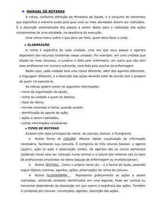 ► MANUAL DE ROTINAS
A rotina, conforme definição do Ministério da Saúde, é o conjunto de elementos
que especifica a maneira exata pela qual uma ou mais atividades devem ser realizados.
É a descrição sistematizada dos passos a serem dados para a realização das ações
componentes de uma atividade, na seqüência da execução.
Uma rotina instrui sobre o que deve ser feito, quem deve fazer e onde.
● ELABORAÇÃO
A rotina é especifica de cada unidade, uma vez que seus passos e agentes
dependem dos recursos existentes nessa unidade. Por exemplo: em uma unidade que
dispõe de mais recursos, o curativo é feito pelo enfermeiro; em outra que não tem
esse profissional em numero suficiente, será feito pelo auxiliar de enfermagem.
Neste caso, cada unidade terá uma rotina diferente; além dos agentes diferentes,
a linguagem diferente; e a descrição das ações deverão estar de acordo com o preparo
de quem irá executá-la.
As rotinas podem conter as seguintes informações:
- nome da organização da saúde;
- nome da unidade a quem se destina;
- titulo da rotina;
- normas inerentes a rotina, quando couber;
- identificação do agente da ação;
- ações a serem realizadas;
- outras informações necessárias.
● TIPOS DE ROTINAS
Existem três tipos principais de rotina: de colunas, textual, e fluxograma.
Rotina forma de COLUNA: ofecere rápido visualização da informação
necessária, facilitando sua consulta. É composta de três colunas básicas: o agente
(quem), ação (o quê) e observação (onde). Os agentes são os únicos elementos
(podendo nesse caso ser colocado numa norma) e a coluna dos mesmos cita os tipos
de profissionais envolvidos na rotina (equipe de enfermagem ou multidisciplinar).
Rotina TEXTUAL: Como o próprio nome diz – é a forma de texto, podendo
seguir tópicos (normas, agentes, ações, observação) da rotina de colunas.
Rotina FLUXOGRAMA:

Representa graficamente as ações a serem

realizadas, utilizando símbolos identificados em uma legenda. Pode ser vertical ou
horizontal dependendo da disposição em que ocorre a seqüência das ações. Também
é composta por colunas: convenções, agentes, descrição das ações.

 