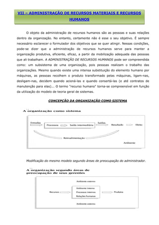 VII – ADMINISTRAÇÃO DE RECURSOS MATERIAIS E RECURSOS

HUMANOS

O objeto da administração de recursos humanos são as pessoas e suas relações
dentro da organização. No entanto, certamente não é esse o seu objetivo. É sempre
necessário esclarecer o formulador dos objetivos que se quer atingir. Nessas condições,
pode-se dizer que a administração de recursos humanos serve para manter a
organização produtiva, eficiente, eficaz, a partir da mobilização adequada das pessoas
que ali trabalham. A ADMINISTRAÇÃO DE RECURSOS HUMANOS pode ser compreendida
como: um subsistema de uma organização, pois pessoas realizam o trabalho das
organizações. Mesmo quando existe uma intensa substituição do elemento humano por
máquinas, as pessoas recolhem o produto transformado pelas máquinas, ligam-nas,
desligam-nas, decidem quando acioná-las e quando consertá-las (e até contratos de
manutenção para elas)... O termo "recurso humano" torna-se compreensível em função
da utilização do modelo de teoria geral de sistemas.
CONCEPÇÃO DA ORGANIZAÇÃO COMO SISTEMA

Modificação do mesmo modelo segundo áreas de preocupação do administrador.

 