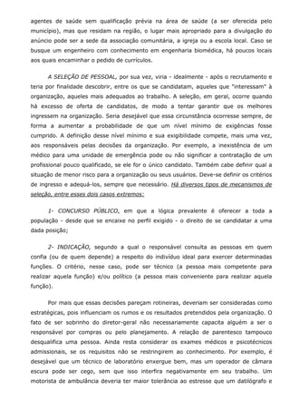 agentes de saúde sem qualificação prévia na área de saúde (a ser oferecida pelo
município), mas que residam na região, o lugar mais apropriado para a divulgação do
anúncio pode ser a sede da associação comunitária, a igreja ou a escola local. Caso se
busque um engenheiro com conhecimento em engenharia biomédica, há poucos locais
aos quais encaminhar o pedido de currículos.
A SELEÇÃO DE PESSOAL, por sua vez, viria - idealmente - após o recrutamento e
teria por finalidade descobrir, entre os que se candidatam, aqueles que "interessam" à
organização, aqueles mais adequados ao trabalho. A seleção, em geral, ocorre quando
há excesso de oferta de candidatos, de modo a tentar garantir que os melhores
ingressem na organização. Seria desejável que essa circunstância ocorresse sempre, de
forma a aumentar a probabilidade de que um nível mínimo de exigências fosse
cumprido. A definição desse nível mínimo e sua exigibilidade compete, mais uma vez,
aos responsáveis pelas decisões da organização. Por exemplo, a inexistência de um
médico para uma unidade de emergência pode ou não significar a contratação de um
profissional pouco qualificado, se ele for o único candidato. Também cabe definir qual a
situação de menor risco para a organização ou seus usuários. Deve-se definir os critérios
de ingresso e adequá-los, sempre que necessário. Há diversos tipos de mecanismos de
seleção, entre esses dois casos extremos:
1- CONCURSO PÚBLICO, em que a lógica prevalente é oferecer a toda a
população - desde que se encaixe no perfil exigido - o direito de se candidatar a uma
dada posição;
2- INDICAÇÃO, segundo a qual o responsável consulta as pessoas em quem
confia (ou de quem depende) a respeito do indivíduo ideal para exercer determinadas
funções. O critério, nesse caso, pode ser técnico (a pessoa mais competente para
realizar aquela função) e/ou político (a pessoa mais conveniente para realizar aquela
função).
Por mais que essas decisões pareçam rotineiras, deveriam ser consideradas como
estratégicas, pois influenciam os rumos e os resultados pretendidos pela organização. O
fato de ser sobrinho do diretor-geral não necessariamente capacita alguém a ser o
responsável por compras ou pelo planejamento. A relação de parentesco tampouco
desqualifica uma pessoa. Ainda resta considerar os exames médicos e psicotécnicos
admissionais, se os requisitos não se restringirem ao conhecimento. Por exemplo, é
desejável que um técnico de laboratório enxergue bem, mas um operador de câmara
escura pode ser cego, sem que isso interfira negativamente em seu trabalho. Um
motorista de ambulância deveria ter maior tolerância ao estresse que um datilógrafo e

 