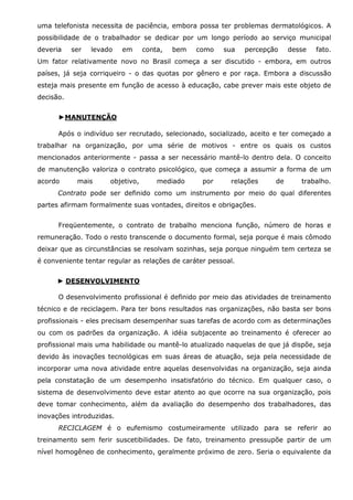uma telefonista necessita de paciência, embora possa ter problemas dermatológicos. A
possibilidade de o trabalhador se dedicar por um longo período ao serviço municipal
deveria

ser

levado

em

conta,

bem

como

sua

percepção

desse

fato.

Um fator relativamente novo no Brasil começa a ser discutido - embora, em outros
países, já seja corriqueiro - o das quotas por gênero e por raça. Embora a discussão
esteja mais presente em função de acesso à educação, cabe prever mais este objeto de
decisão.
►MANUTENÇÃO
Após o indivíduo ser recrutado, selecionado, socializado, aceito e ter começado a
trabalhar na organização, por uma série de motivos - entre os quais os custos
mencionados anteriormente - passa a ser necessário mantê-lo dentro dela. O conceito
de manutenção valoriza o contrato psicológico, que começa a assumir a forma de um
acordo

mais

objetivo,

mediado

por

relações

de

trabalho.

Contrato pode ser definido como um instrumento por meio do qual diferentes
partes afirmam formalmente suas vontades, direitos e obrigações.
Freqüentemente, o contrato de trabalho menciona função, número de horas e
remuneração. Todo o resto transcende o documento formal, seja porque é mais cômodo
deixar que as circunstâncias se resolvam sozinhas, seja porque ninguém tem certeza se
é conveniente tentar regular as relações de caráter pessoal.
► DESENVOLVIMENTO
O desenvolvimento profissional é definido por meio das atividades de treinamento
técnico e de reciclagem. Para ter bons resultados nas organizações, não basta ser bons
profissionais - eles precisam desempenhar suas tarefas de acordo com as determinações
ou com os padrões da organização. A idéia subjacente ao treinamento é oferecer ao
profissional mais uma habilidade ou mantê-lo atualizado naquelas de que já dispõe, seja
devido às inovações tecnológicas em suas áreas de atuação, seja pela necessidade de
incorporar uma nova atividade entre aquelas desenvolvidas na organização, seja ainda
pela constatação de um desempenho insatisfatório do técnico. Em qualquer caso, o
sistema de desenvolvimento deve estar atento ao que ocorre na sua organização, pois
deve tomar conhecimento, além da avaliação do desempenho dos trabalhadores, das
inovações introduzidas.
RECICLAGEM é o eufemismo costumeiramente utilizado para se referir ao
treinamento sem ferir suscetibilidades. De fato, treinamento pressupõe partir de um
nível homogêneo de conhecimento, geralmente próximo de zero. Seria o equivalente da

 