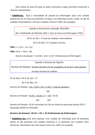 Para utilizar as duas formulas os quatro exercícios a seguir permitem esclarecer o
raciocínio apresentado:
* EXEMPLO1:

Qual a necessidade de pessoal de enfermagem para uma unidade

assistencial de 24 leitos de pacientes cirurgicos nos diferentes turnos, sendo 16 são de
cuidados intermediários e 08 com cuidados mínimos? (90% de ocupação)

Usando a formula da resolução 293/2004
QP= Coeficiente de Marinho (KM) x Total de Horas de Enfermagem (THE)
90 % de 16L= 14 total de cuidados intermediários
90 % de 08L= 07 cuidados mínimos.
THE= 7 x 3,8 + 14 x 5,6
THE= 26,6 + 78,4= 105
Numero de pessoal = 0,2236 x 105= 23,47 Profissionais de Enfermagem

Usando a formula de Fugullin:
Numero de Pessoal= Numero de leitos (% de ocupação)x Hs de Enf x dias semana
Jornada semanal de trabalho

Nº de leitos: 90 % de 16L= 14
90 % de 08L= 07
Numero de Pessoal= 14L x 5,6h x 07L x 3,8h x 7 dias de semana=
36h
Numero de Pessoal= 78,40 + 26,60 x 7= 735= 20.42
36h

36h

Numero de Pessoal= 20.42 acrescidos de 15% de índice de segurança técnico (IST) /
Resolução COFEN Nº 293/2004.
Numero de Pessoal= 20.42 + 03 = 23 Profissionais de Enfermagem.
* EXEMPLO 02: Você deve planejar uma unidade de internação para 28 pacientes,
destes 15 são pacientes com cuidado intensivos e 13 pacientes com cuidados semiintensivos, distribuídos nas vinte quatro horas com 100% de ocupação.

 