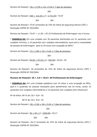 Numero de Pessoal= 15L x 17,9h x 13L x 9,4h x 7 dias de semana=
36h
Numero de Pessoal= 268 + 122,20 x 7= 2.731,40= 75.87
36h

36h

Numero de Pessoal= 75.87 acrescidos de 15% de índice de segurança técnico (IST) /
Resolução COFEN Nº 293/2004.
Numero de Pessoal= 75.87 + 11.38 = 87.25 Profissionais de Enfermagem nos 4 turnos
* EXEMPLO 03: Em uma unidade com 36 pacientes distribuídos em 21 pacientes com
cuidados mínimos, e 15 pacientes com cuidados intermediários, qual será a necessidade
de pessoal de Enfermagem para os 24 horas com ocupação de 80%?
Numero de Pessoal= 17L x 3,8h x 12L x 5,6h x 7 dias de semana=
36h
Numero de Pessoal= 64.60 + 67.20 x 7= 922.60= 25,63= 26
36h

36h

Numero de Pessoal= 26 acrescidos de 15% de índice de segurança técnico (IST) /
Resolução COFEN Nº 293/2004.
Numero de Pessoal= 26 + 3,9 = 29,9= 30 Profissionais de Enfermagem
* EXEMPLO 04: Em uma Unidade pediátrica com 24 leitos e uma ocupação de 80%,
qual é o quadrado do pessoal necessário para atendimento nas 24 horas, sendo 12
pacientes com cuidados intermediários e 12 pacientes com cuidados semi-intensivos?
Nº de leitos: 80 % de 12L= 9,6= 10.
80 % de 12L= 9,6= 10.
Numero de Pessoal= 10L x 5,6h x 10L x 9,4h x 7 dias de semana=
36h
Numero de Pessoal= 56 + 94 x 7= 1050,00= 29,17
36h

36h

Numero de Pessoal= 29,17 acrescidos de 15% de índice de segurança técnico (IST) /
Resolução COFEN Nº 293/2004.

 