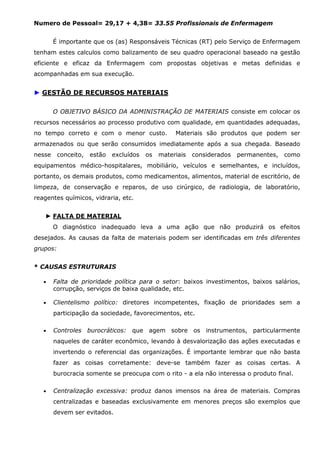 Numero de Pessoal= 29,17 + 4,38= 33.55 Profissionais de Enfermagem
É importante que os (as) Responsáveis Técnicas (RT) pelo Serviço de Enfermagem
tenham estes calculos como balizamento de seu quadro operacional baseado na gestão
eficiente e eficaz da Enfermagem com propostas objetivas e metas definidas e
acompanhadas em sua execução.

► GESTÃO DE RECURSOS MATERIAIS
O OBJETIVO BÁSICO DA ADMINISTRAÇÃO DE MATERIAIS consiste em colocar os
recursos necessários ao processo produtivo com qualidade, em quantidades adequadas,
no tempo correto e com o menor custo.

Materiais são produtos que podem ser

armazenados ou que serão consumidos imediatamente após a sua chegada. Baseado
nesse

conceito,

estão

excluídos

os

materiais

considerados

permanentes,

como

equipamentos médico-hospitalares, mobiliário, veículos e semelhantes, e incluídos,
portanto, os demais produtos, como medicamentos, alimentos, material de escritório, de
limpeza, de conservação e reparos, de uso cirúrgico, de radiologia, de laboratório,
reagentes químicos, vidraria, etc.
► FALTA DE MATERIAL
O diagnóstico inadequado leva a uma ação que não produzirá os efeitos
desejados. As causas da falta de materiais podem ser identificadas em três diferentes
grupos:
* CAUSAS ESTRUTURAIS
•

Falta de prioridade política para o setor: baixos investimentos, baixos salários,
corrupção, serviços de baixa qualidade, etc.

•

Clientelismo político: diretores incompetentes, fixação de prioridades sem a
participação da sociedade, favorecimentos, etc.

•

Controles burocráticos: que agem sobre os instrumentos, particularmente
naqueles de caráter econômico, levando à desvalorização das ações executadas e
invertendo o referencial das organizações. É importante lembrar que não basta
fazer as coisas corretamente: deve-se também fazer as coisas certas. A
burocracia somente se preocupa com o rito - a ela não interessa o produto final.

•

Centralização excessiva: produz danos imensos na área de materiais. Compras
centralizadas e baseadas exclusivamente em menores preços são exemplos que
devem ser evitados.

 