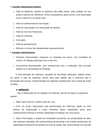 * CAUSAS ORGANIZACIONAIS
•

Falta de objetivos: quando os objetivos não estão claros, cada unidade cria seu
próprio sistema de referência. Como conseqüência, pode ocorrer uma dissociação
entre a área fim e as áreas meio.

•

Falta de profissionalismo da direção.

•

Falta de capacitação e de atualização do pessoal.

•

Falta de recursos financeiros.

•

Falta de controles.

•

Corrupção.

•

Falta de planejamento.

•

Rotinas e normas não estabelecidas adequadamente.

* CAUSAS INDIVIDUAIS
•

Diretores Improvisados: inseguros ou incapazes de inovar, sem condições de
manter um diálogo adequado com a área fim.

•

Funcionários desmotivados: sem compromisso com a instituição. Seu principal
objetivo é a manutenção do emprego.
A administração de materiais, equipada de tecnologia adequada, poderá evitar,

em parte, a falta de materiais, porém essa ação isolada não é suficiente sem a
eliminação das causas. A administração de materiais isoladamente não é capaz de evitar
as faltas.
► APÊNDICE
Para a elaboração de um catálogo de materiais, devem-se seguir os seguintes
passos:
Obter apoio técnico e político para seu uso;
Criar um grupo responsável pela padronização de materiais, ligado ao nível
político

da

organização

e

cujos

membros

sejam

respeitados

pelos

seus

conhecimentos técnicos e tenham capacidade de diálogo com seus pares;
Obter informações a respeito da morbidade prevalente, da complexidade da rede,
dos materiais utilizados, das características de demanda e do modelo assistencial, da
capacitação profissional do pessoal da área de saúde, das características do mercado

 