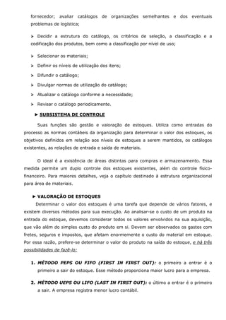 fornecedor;

avaliar

catálogos

de

organizações

semelhantes

e

dos

eventuais

problemas de logística;
Decidir a estrutura do catálogo, os critérios de seleção, a classificação e a
codificação dos produtos, bem como a classificação por nível de uso;
Selecionar os materiais;
Definir os níveis de utilização dos itens;
Difundir o catálogo;
Divulgar normas de utilização do catálogo;
Atualizar o catálogo conforme a necessidade;
Revisar o catálogo periodicamente.
► SUBSISTEMA DE CONTROLE
Suas funções são gestão e valoração de estoques. Utiliza como entradas do
processo as normas contábeis da organização para determinar o valor dos estoques, os
objetivos definidos em relação aos níveis de estoques a serem mantidos, os catálogos
existentes, as relações de entrada e saída de materiais.
O ideal é a existência de áreas distintas para compras e armazenamento. Essa
medida permite um duplo controle dos estoques existentes, além do controle físicofinanceiro. Para maiores detalhes, veja o capítulo destinado à estrutura organizacional
para área de materiais.
► VALORAÇÃO DE ESTOQUES
Determinar o valor dos estoques é uma tarefa que depende de vários fatores, e
existem diversos métodos para sua execução. Ao analisar-se o custo de um produto na
entrada do estoque, devemos considerar todos os valores envolvidos na sua aquisição,
que vão além do simples custo do produto em si. Devem ser observados os gastos com
fretes, seguros e impostos, que afetam enormemente o custo do material em estoque.
Por essa razão, prefere-se determinar o valor do produto na saída do estoque, e há três
possibilidades de fazê-lo:
1. MÉTODO PEPS OU FIFO (FIRST IN FIRST OUT): o primeiro a entrar é o
primeiro a sair do estoque. Esse método proporciona maior lucro para a empresa.
2. MÉTODO UEPS OU LIFO (LAST IN FIRST OUT): o último a entrar é o primeiro
a sair. A empresa registra menor lucro contábil.

 