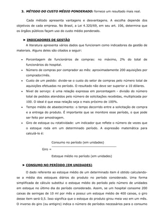 3. MÉTODO DO CUSTO MÉDIO PONDERADO: fornece um resultado mais real.
Cada método apresenta vantagens e desvantagens. A escolha depende dos
objetivos de cada empresa. No Brasil, a Lei 4.320/69, em seu art. 106, determina que
os órgãos públicos façam uso do custo médio ponderado.
► INDICADORES DE GESTÃO
A literatura apresenta vários dados que funcionam como indicadores da gestão de
materiais. Alguns deles são citados a seguir:
•

Porcentagem de funcionários de compras: no máximo, 2% do total de
funcionários do hospital.

•

Número de compras por comprador ao mês: aproximadamente 200 aquisições por
comprador/mês.

•

Custo de um pedido: divide-se o custo do setor de compras pelo número total de
aquisições efetuadas no período. O resultado não deve ser superior a 10 dólares.

•

Nível de serviço: é uma relação expressa em porcentagem - divisão do número
total de pedidos atendidos pelo número de solicitações recebidas, multiplicada por
100. O ideal é que essa relação seja o mais próximo de 100%.

•

Tempo médio de abastecimento: o tempo decorrido entre a solicitação de compra
e a entrega do produto. É importante que se monitore esse período, o que pode
ser feito por amostragem.

•

Giro de estoque ou rotatividade: um indicador que reflete o número de vezes que
o estoque roda em um determinado período. A expressão matemática para
calculá-lo é:
Consumo no período (em unidades)
Giro =

Estoque médio no período (em unidades)
► CONSUMO NO PERÍODO (EM UNIDADES)
O dado referente ao estoque médio de um determinado item é obtido calculandose a média dos estoques diários do produto no período considerado. Uma forma
simplificada de cálculo substitui o estoque médio do período pelo número de unidades
em estoque no último dia do período considerado. Assim, se um hospital consome 200
caixas de seringas de 10 ml por mês e possui um estoque médio de 400 caixas, o giro
desse item será 0,5. Isso significa que o estoque do produto girou meia vez em um mês.
O inverso do giro (ou antigiro) indica o número de períodos necessários para o consumo

 