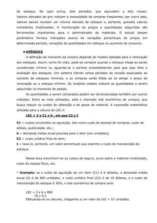 do

estoque.

No

caso

acima,

dois

períodos,

que

equivalem

a

dois

meses.

Valores elevados de giro indicam a necessidade de compras freqüentes; por outro lado,
valores baixos revelam um volume elevado de estoque e, portanto, grandes valores
monetários imobilizados. A monitoração de preços e quantidades adquiridas são
ferramentas
parâmetros

importantes
fornece

para

o

indicações

administrador

acerca

de

de

variações

materiais.

O

percentuais

estudo
de

desses

preços

em

determinado período, variações de quantidades em estoque ou aumento de consumo.
►APÊNDICE
A definição do momento da compra depende do modelo adotado para a renovação
dos estoques. Assim, como foi visto, pode-se comprar quando o estoque chega ao ponto
considerado mínimo ou aguarda-se o período preestabelecido para que seja feita a
avaliação dos estoques. Um sistema híbrido utiliza períodos de revisão associados ao
conceito de estoques mínimos, e as compras serão feitas ao se atingir o prazo de
renovação ou o estoque mínimo. Os modelos citados indicam as quantidades a serem
adquiridas no momento do pedido.
As quantidades a serem compradas podem ser dimensionadas também por outros
métodos. Entre os mais utilizados, está o chamado lote econômico de compra, que
busca reduzir os custos de obtenção e de posse do material. A expressão matemática
utilizada para o cálculo do LEC é:
LEC = 2 x C1 x b , em que C2 x I
C1 = custos envolvidos na aquisição, tais como custo do pessoal de compras, custo de
editais, publicidade, etc.;
b = demanda média anual prevista para o item (em unidades);
C2 = custo unitário final do item;
I = taxa (e, portanto, um valor percentual) que exprime o custo de manutenção do
estoque.
Nessa taxa encontram-se os custos de seguro, juros sobre o material imobilizado,
custo do espaço físico, etc.
* Exemplo: se o custo de aquisição de um item (C1) é 6 dólares; a demanda média
anual (b) é de 800 unidades; o custo unitário final (C2) é de 10 dólares, e o custo de
manutenção do estoque é 30%, o lote econômico de compra será:
LEC = 2 x 6 x 800
10 x 0,3
Efetuando-se os cálculos, chegamos a um valor de LEC = 57 unidades.

 