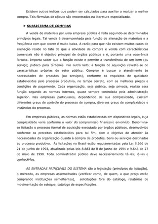 Existem outros índices que podem ser calculados para auxiliar a realizar a melhor
compra. Tais fórmulas de cálculo são encontradas na literatura especializada.
► SUBSISTEMA DE COMPRAS
A venda de materiais por uma empresa pública é feita seguindo-se determinados
princípios legais. Tal venda é desempenhada pela função de alienação de materiais e a
freqüência com que ocorre é muito baixa. A razão para que não existam muitos casos de
alienação reside no fato de que a atividade de compra e venda com características
comerciais não é objetivo principal de órgãos públicos e é, portanto uma ocorrência
fortuita. Importa saber que a função existe e permite a transferência de um bem (ou
serviço) público para terceiros. Por outro lado, a função de aquisição reveste-se de
características próprias do setor público. Comprar é buscar o atendimento às
necessidades

de

produtos

(ou

serviços),

conforme

os

requisitos

de

qualidade

estabelecidos pelo processo produtivo, no tempo correto, com os melhores preços e
condições de pagamento. Cada organização, seja pública, seja privada, realiza essa
função segundo as normas internas, quase sempre controlada pela administração
superior. Nas empresas particulares, dependendo de sua complexidade, existem
diferentes graus de controle do processo de compra, diversos graus de complexidade e
instâncias do processo.
Em empresas públicas, as normas estão estabelecidas em dispositivos legais, cuja
complexidade varia conforme o valor do compromisso financeiro envolvido. Denominase licitação o processo formal de aquisição executado por órgãos públicos, desenvolvido
conforme os preceitos estabelecidos para tal fim, com o objetivo de atender às
necessidades da organização quanto à compra de produtos, bens ou serviços destinados
ao processo produtivo. As licitações no Brasil estão regulamentadas pela Lei 8.666 de
21 de junho de 1993, atualizada pelas leis 8.883 de 8 de junho de 1994 e 9.648 de 27
de maio de 1998. Todo administrador público deve necessariamente tê-las, lê-las e
conhecê-las.
AS ENTRADAS PRINCIPAIS DO SISTEMA são a legislação (princípios da licitação),
o mercado, as empresas assemelhadas (verificar como, de quem, a que preço estão
comprando instituições semelhantes),

solicitações fora do catálogo, relatórios de

movimentação de estoque, catálogo de especificações.

 