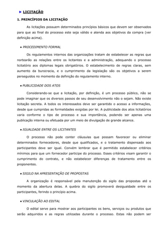 ► LICITAÇÃO
1. PRINCÍPIOS DA LICITAÇÃO
As licitações possuem determinados princípios básicos que devem ser observados
para que ao final do processo este seja válido e atenda aos objetivos da compra (ver
definição acima).
● PROCEDIMENTO FORMAL
Os regulamentos internos das organizações tratam de estabelecer as regras que
nortearão as relações entre os licitantes e a administração, adequando o processo
licitatório aos diplomas legais obrigatórios. O estabelecimento de regras claras, sem
aumento da burocracia, e o cumprimento da legislação são os objetivos a serem
perseguidos no momento da definição do regulamento interno.
● PUBLICIDADE DOS ATOS
Considerando-se que a licitação, por definição, é um processo público, não se
pode imaginar que os diversos passos de seu desenvolvimento não o sejam. Não existe
licitação secreta. A todos os interessados deve ser garantido o acesso a informações,
desde que cumpridas as formalidades exigidas por lei. A publicidade dos atos licitatórios
varia conforme o tipo de processo e sua importância, podendo ser apenas uma
publicação interna ou efetuada por um meio de divulgação de grande alcance.
● IGUALDADE ENTRE OS LICITANTES
O processo não pode conter cláusulas que possam favorecer ou eliminar
determinados fornecedores, desde que qualificados, e o tratamento dispensado aos
participantes deve ser igual. Convém lembrar que é permitido estabelecer critérios
mínimos para que um fornecedor participe do processo. Esses critérios visam garantir o
cumprimento do contrato, e não estabelecer diferenças de tratamento entre os
proponentes.
● SIGILO NA APRESENTAÇÃO DE PROPOSTAS
A organização é responsável pela manutenção do sigilo das propostas até o
momento da abertura delas. A quebra do sigilo promoverá desigualdade entre os
participantes, ferindo o princípio acima.
● VINCULAÇÃO AO EDITAL
O edital serve para mostrar aos participantes os bens, serviços ou produtos que
serão adquiridos e as regras utilizadas durante o processo. Estas não podem ser

 