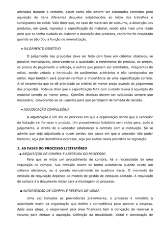 alteradas durante o certame, assim como não devem ser elaborados contratos para
aquisição de itens diferentes daqueles estabelecidos ao início dos trabalhos e
consignados no edital. Vale dizer que, no caso de materiais de consumo, a descrição dos
produtos, em geral, reproduz a especificação do material, sendo esta mais uma razão
para que se tenha cuidado ao elaborar a descrição dos produtos, conforme foi ressaltado
quando se abordou a função de normalização.
● JULGAMENTO OBJETIVO
O julgamento das propostas deve ser feito com base em critérios objetivos, se
possível mensuráveis, observando-se a qualidade, o rendimento do produto, os preços,
os prazos de pagamento e entrega, e outros que possam ser solicitados, integrantes do
edital, sendo vedada a introdução de parâmetros arbitrários e não consignados no
edital. Aqui também será possível verificar a importância de uma especificação correta.
A lei recomenda que se dê prioridade ao critério de menor preço quando do julgamento
das propostas. Pode-se dizer que a especificação feita com cuidado levará à aquisição do
material correto ao menor preço. Opiniões técnicas devem ser solicitadas sempre que
necessário, convocando-se os usuários para que participem da tomada de decisão.
● ADJUDICAÇÃO COMPULSÓRIA
A adjudicação é um ato do processo em que a organização define que o vencedor
da licitação vai fornecer o produto. Um procedimento licitatório sem vícios gera, após o
julgamento, o direito de o vencedor estabelecer o contrato com a instituição. Só se
admite que seja adjudicado a quem perdeu nos casos em que o vencedor não puder
fornecer, seja por desistência expressa, seja por outros casos previstos na legislação.
2. AS FASES DO PROCESSO LICITATÓRIO
■ REQUISIÇÃO DE COMPRA E ABERTURA DO PROCESSO
Para que se inicie um procedimento de compra, há a necessidade de uma
requisição de compra. Sua emissão ocorre de forma automática quando existe um
sistema eletrônico, ou é gerada manualmente na ausência deste. O momento da
emissão da requisição depende do modelo de gestão de estoques adotado. A requisição
de compra é o documento inicial para a montagem do processo.
■ AUTORIZAÇÃO DE COMPRA E RESERVA DE VERBA
Uma vez tomadas as providências preliminares, o processo é remetido à
autoridade maior da organização que detém a competência para aprovar a despesa.
Após essa etapa, o responsável pela área financeira tem a obrigação de reservar o
recurso para efetuar a aquisição. Definição da modalidade, edital e convocação de

 