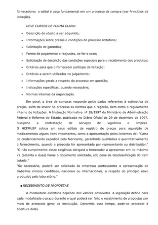 fornecedores o edital é peça fundamental em um processo de compra (ver Princípios da
licitação).
DEVE CONTER DE FORMA CLARA:
•

Descrição do objeto a ser adquirido;

•

Informações sobre prazos e condições do processo licitatório;

•

Solicitação de garantias;

•

Forma de pagamento e reajustes, se for o caso;

•

Solicitação de descrição das condições especiais para o recebimento dos produtos;

•

Critérios para que o fornecedor participe da licitação;

•

Critérios a serem utilizados no julgamento;

•

Informações gerais a respeito do processo em questão;

•

Indicações específicas, quando necessário;

•

Normas internas da organização.
Em geral, a área de compras responde pelos dados referentes à estimativa de

preços, além de inserir no processo as normas que o regerão, bem como o regulamento
interno de licitações. A Instrução Normativa nº 18/1997 do Ministério da Administração
Federal e Reforma do Estado, publicada no Diário Oficial de 29 de dezembro de 1997,
disciplina

a

contratação

de

serviços

de

vigilância

e

limpeza.

O HCFMUSP coloca em seus editais de registro de preços para aquisição de
medicamentos alguns itens importantes, como a apresentação pelos licitantes de: "Carta
de credenciamento expedida pelo fabricante, garantindo qualitativa e quantitativamente
o fornecimento, quando a proposta for apresentada por representante ou distribuidor."
"O não cumprimento desta exigência obrigará o fornecedor a apresentar em no máximo
72 (setenta e duas) horas o documento solicitado, sob pena de desclassificação do item
cotado."
"Se necessário, poderá ser solicitado às empresas participantes a apresentação de
trabalhos clínicos científicos, nacionais ou internacionais, a respeito do princípio ativo
produzido pelo laboratório."
■ RECEBIMENTO DE PROPOSTAS
A modalidade escolhida depende dos valores envolvidos. A legislação define para
cada modalidade o prazo durante o qual poderá ser feito o recebimento de propostas por
meio de protocolo geral da instituição. Decorrido esse tempo, pode-se proceder à
abertura delas.

 