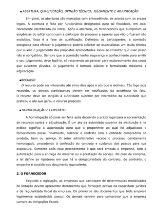 ■ ABERTURA, QUALIFICAÇÃO, OPINIÃO TÉCNICA, JULGAMENTO E ADJUDICAÇÃO
Em geral, as aberturas são marcadas com antecedência, de acordo com os prazos
legais. A abertura é feita por funcionários designados para tal finalidade, em local
claramente identificado no edital. Após a abertura, os fornecedores que cumpriram as
exigências do edital continuam a participar do processo e aqueles que não o fizeram são
excluídos. Essa é a fase de qualificação. Definidos os participantes, a comissão
designada para efetuar o julgamento poderá solicitar de especialistas um laudo técnico
que auxilie o julgamento das propostas apresentadas. Deve-se ressaltar que esse passo
não é obrigatório. Sempre que a comissão tenha segurança e conhecimento para emitir
o seu julgamento, deve fazê-lo, só recorrendo ao parecer para esclarecimento dos casos
que suscitem dúvidas. O julgamento é tornado público e formalizado mediante a
adjudicação
■RECURSO
O recurso pode ser interposto até cinco dias após o ato que o motivou. Tão logo seja
recebido, os demais participantes devem ser notificados da existência do fato.
O recurso deve ser dirigido à autoridade superior por intermédio da autoridade que
praticou o ato que gerou o recurso proposto.
■ HOMOLOGAÇÃO E CONTRATO
A homologação só pode ser feita após decorrido o prazo legal para a apresentação
de recursos contra a adjudicação. É um ato da autoridade superior da instituição e na
prática significa a autorização para que o proponente ao qual foi adjudicado o
fornecimento possa, finalmente, celebrar o contrato com a entidade compradora do
produto, bem ou serviço. O setor administrativo recebe o processo devidamente
homologado, procedendo à confecção do contrato e cuidando dos passos para sua
assinatura. Somente após esse procedimento é que será emitido o empenho, com a
autorização para a entrega do material ou a prestação do serviço. No caso de compras,
a lei define as hipóteses em que há a obrigatoriedade do contrato; do contrário, o
empenho é considerado documento equivalente.
3. O FORNECEDOR
Segundo a legislação, as empresas que participam de determinadas modalidades
de licitação devem apresentar documentos que forneçam provas da capacidade jurídica
e de regularidade fiscal da empresa. Os primeiros são documentos que toda empresa
legalmente estabelecida possui. Os demais servem para comprovar que a empresa
cumpre as obrigações fiscais.

 