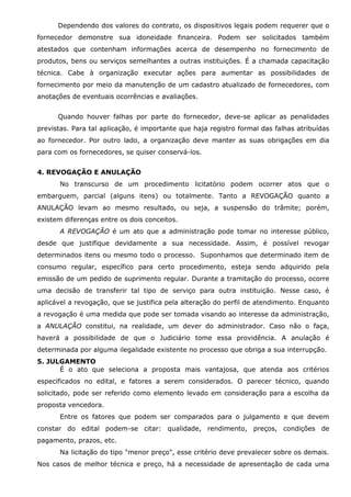 Dependendo dos valores do contrato, os dispositivos legais podem requerer que o
fornecedor demonstre sua idoneidade financeira. Podem ser solicitados também
atestados que contenham informações acerca de desempenho no fornecimento de
produtos, bens ou serviços semelhantes a outras instituições. É a chamada capacitação
técnica. Cabe à organização executar ações para aumentar as possibilidades de
fornecimento por meio da manutenção de um cadastro atualizado de fornecedores, com
anotações de eventuais ocorrências e avaliações.
Quando houver falhas por parte do fornecedor, deve-se aplicar as penalidades
previstas. Para tal aplicação, é importante que haja registro formal das falhas atribuídas
ao fornecedor. Por outro lado, a organização deve manter as suas obrigações em dia
para com os fornecedores, se quiser conservá-los.
4. REVOGAÇÃO E ANULAÇÃO
No transcurso de um procedimento licitatório podem ocorrer atos que o
embarguem, parcial (alguns itens) ou totalmente. Tanto a REVOGAÇÃO quanto a
ANULAÇÃO levam ao mesmo resultado, ou seja, a suspensão do trâmite; porém,
existem diferenças entre os dois conceitos.
A REVOGAÇÃO é um ato que a administração pode tomar no interesse público,
desde que justifique devidamente a sua necessidade. Assim, é possível revogar
determinados itens ou mesmo todo o processo. Suponhamos que determinado item de
consumo regular, específico para certo procedimento, esteja sendo adquirido pela
emissão de um pedido de suprimento regular. Durante a tramitação do processo, ocorre
uma decisão de transferir tal tipo de serviço para outra instituição. Nesse caso, é
aplicável a revogação, que se justifica pela alteração do perfil de atendimento. Enquanto
a revogação é uma medida que pode ser tomada visando ao interesse da administração,
a ANULAÇÃO constitui, na realidade, um dever do administrador. Caso não o faça,
haverá a possibilidade de que o Judiciário tome essa providência. A anulação é
determinada por alguma ilegalidade existente no processo que obriga a sua interrupção.
5. JULGAMENTO
É o ato que seleciona a proposta mais vantajosa, que atenda aos critérios
especificados no edital, e fatores a serem considerados. O parecer técnico, quando
solicitado, pode ser referido como elemento levado em consideração para a escolha da
proposta vencedora.
Entre os fatores que podem ser comparados para o julgamento e que devem
constar do edital podem-se citar: qualidade, rendimento, preços, condições de
pagamento, prazos, etc.
Na licitação do tipo "menor preço", esse critério deve prevalecer sobre os demais.
Nos casos de melhor técnica e preço, há a necessidade de apresentação de cada uma

 