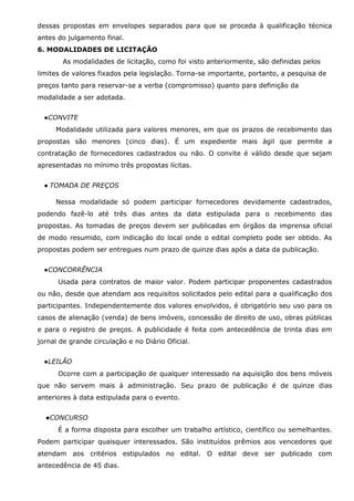 dessas propostas em envelopes separados para que se proceda à qualificação técnica
antes do julgamento final.
6. MODALIDADES DE LICITAÇÃO
As modalidades de licitação, como foi visto anteriormente, são definidas pelos
limites de valores fixados pela legislação. Torna-se importante, portanto, a pesquisa de
preços tanto para reservar-se a verba (compromisso) quanto para definição da
modalidade a ser adotada.
●CONVITE
Modalidade utilizada para valores menores, em que os prazos de recebimento das
propostas são menores (cinco dias). É um expediente mais ágil que permite a
contratação de fornecedores cadastrados ou não. O convite é válido desde que sejam
apresentadas no mínimo três propostas lícitas.
● TOMADA DE PREÇOS
Nessa modalidade só podem participar fornecedores devidamente cadastrados,
podendo fazê-lo até três dias antes da data estipulada para o recebimento das
propostas. As tomadas de preços devem ser publicadas em órgãos da imprensa oficial
de modo resumido, com indicação do local onde o edital completo pode ser obtido. As
propostas podem ser entregues num prazo de quinze dias após a data da publicação.
●CONCORRÊNCIA
Usada para contratos de maior valor. Podem participar proponentes cadastrados
ou não, desde que atendam aos requisitos solicitados pelo edital para a qualificação dos
participantes. Independentemente dos valores envolvidos, é obrigatório seu uso para os
casos de alienação (venda) de bens imóveis, concessão de direito de uso, obras públicas
e para o registro de preços. A publicidade é feita com antecedência de trinta dias em
jornal de grande circulação e no Diário Oficial.
●LEILÃO
Ocorre com a participação de qualquer interessado na aquisição dos bens móveis
que não servem mais à administração. Seu prazo de publicação é de quinze dias
anteriores à data estipulada para o evento.
●CONCURSO
É a forma disposta para escolher um trabalho artístico, científico ou semelhantes.
Podem participar quaisquer interessados. São instituídos prêmios aos vencedores que
atendam aos critérios estipulados no edital. O edital deve ser publicado com
antecedência de 45 dias.

 