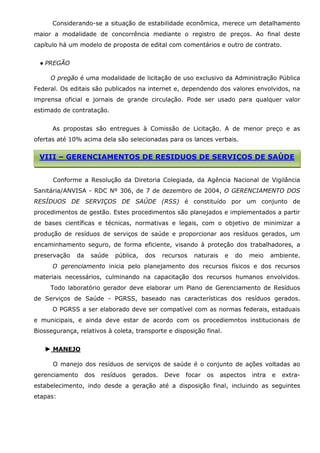 Considerando-se a situação de estabilidade econômica, merece um detalhamento
maior a modalidade de concorrência mediante o registro de preços. Ao final deste
capítulo há um modelo de proposta de edital com comentários e outro de contrato.
● PREGÃO
O pregão é uma modalidade de licitação de uso exclusivo da Administração Pública
Federal. Os editais são publicados na internet e, dependendo dos valores envolvidos, na
imprensa oficial e jornais de grande circulação. Pode ser usado para qualquer valor
estimado de contratação.
As propostas são entregues à Comissão de Licitação. A de menor preço e as
ofertas até 10% acima dela são selecionadas para os lances verbais.

VIII – GERENCIAMENTOS DE RESIDUOS DE SERVIÇOS DE SAÚDE
Conforme a Resolução da Diretoria Colegiada, da Agência Nacional de Vigilância
Sanitária/ANVISA - RDC Nº 306, de 7 de dezembro de 2004, O GERENCIAMENTO DOS
RESÍDUOS DE SERVIÇOS DE SAÚDE (RSS) é constituído por um conjunto de
procedimentos de gestão. Estes procedimentos são planejados e implementados a partir
de bases científicas e técnicas, normativas e legais, com o objetivo de minimizar a
produção de resíduos de serviços de saúde e proporcionar aos resíduos gerados, um
encaminhamento seguro, de forma eficiente, visando à proteção dos trabalhadores, a
preservação

da

saúde

pública,

dos

recursos

naturais

e

do

meio

ambiente.

O gerenciamento inicia pelo planejamento dos recursos físicos e dos recursos
materiais necessários, culminando na capacitação dos recursos humanos envolvidos.
Todo laboratório gerador deve elaborar um Plano de Gerenciamento de Resíduos
de Serviços de Saúde - PGRSS, baseado nas características dos resíduos gerados.
O PGRSS a ser elaborado deve ser compatível com as normas federais, estaduais
e municipais, e ainda deve estar de acordo com os procediemntos institucionais de
Biossegurança, relativos à coleta, transporte e disposição final.

► MANEJO
O manejo dos resíduos de serviços de saúde é o conjunto de ações voltadas ao
gerenciamento

dos

resíduos

gerados.

Deve

focar

os

aspectos

intra

e

extra-

estabelecimento, indo desde a geração até a disposição final, incluindo as seguintes
etapas:

 