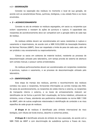 ● 1 – SEGREGAÇÃO
Consiste na separação dos resíduos no momento e local de sua geração, de
acordo com as características físicas, químicas, biológicas, o seu estado físico e os riscos
envolvidos.
● 2 – ACONDICIONAMENTO
Consiste no ato de embalar os resíduos segregados, em sacos ou recipientes que
evitem vazamentos e resistam às ações de punctura e ruptura. A capacidade dos
recipientes de acondicionamento deve ser compatível com a geração diária de cada tipo
de resíduo.
Os resíduos sólidos devem ser acondicionados em sacos resistentes à ruptura e
vazamento e impermeáveis, de acordo com a NBR 9191/2000 da Associação Brasileira
de Normas Técnicas (ABNT). Deve ser respeitado o limite de peso de cada saco, além de
ser proibido o seu esvaziamento ou reaproveitamento.
Colocar os sacos em coletores de material lavável, resistente ao processo de
descontaminação utilizado pelo laboratório, com tampa provida de sistema de abertura
sem contato manual, e possuir cantos arredondados.
Os resíduos perfurocortantes devem ser acondicionados em recipientes resistentes
à punctura, ruptura e vazamento, e ao processo de descontaminação utilizado pelo
laboratório.
● 3 – IDENTIFICAÇÃO
Esta etapa do manejo dos resíduos, permite o reconhecimento dos resíduos
contidos nos sacos e recipientes, fornecendo informações ao correto manejo dos RSS.
Os sacos de acondicionamento, os recipientes de coleta interna e externa, os recipientes
de transporte interno e externo, e os locais de armazenamento mdevem ser
identificados de tal forma a permitir fácil visualização, de forma indelével, utilizando-se
símbolos, cores e frases, atendendo aos parâmetros referendados na norma NBR 7.500
da ABNT, além de outras exigências relacionadas à identificação de conteúdo e ao risco
específico de cada grupo de resíduos.
O Grupo A de resíduos é identificado pelo símbolo internacional de risco
biológico, com rótulos de fundo branco, desenho e contornos pretos.
O Grupo B é identificado através do símbolo de risco associado, de acordo com a
NBR 7500 da ABNT e com discriminação de substância química e frases de risco.

 