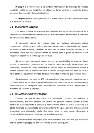 O Grupo C é representado pelo símbolo internacional de presença de radiação
ionizante (trifólio de cor magenta) em rótulos de fundo amarelo e contornos pretos,
acrescido da expressão “Rejeito Radioativo”.
O Grupo E possui a inscrição de RESÍDUO PERFUROCORTANTE, indicando o risco
que apresenta o resíduo
● 4 - TRANSPORTE INTERNO
Esta etapa consiste no translado dos resíduos dos pontos de geração até local
destinado ao armazenamento temporário ou armazenamento externo com a finalidade
de apresentação para a coleta.
O

transporte

interno

de

resíduos

deve

ser

realizado

atendendo

roteiro

previamente definido e em horários não coincidentes com a distribuição de roupas,
alimentos e medicamentos, períodos de visita ou de maior fluxo de pessoas ou de
atividades. Deve ser feito separadamente de acordo com o grupo de resíduos e em
recipientes específicos a cada grupo de resíduos.
Os carros para transporte interno devem ser constituídos de material rígido,
lavável, impermeável, resistente ao processo de descontaminação determinado pelo
laboratório, provido de tampa articulada ao próprio corpo do equipamento, cantos e
bordas arredondados, e identificados com o símbolo correspondente ao risco do resíduo
neles contidos. Devem ser providos de rodas revestidas de material que reduza o ruído.
Os recipientes com mais de 400 L de capacidade devem possuir válvula de dreno
no fundo. O uso de recipientes desprovidos de rodas deve observar os limites de carga
permitidos para o transporte pelos trabalhadores, conforme normas reguladoras do
Ministério do Trabalho e Emprego.
● 5 - ARMAZENAMENTO TEMPORÁRIO
Consiste

na

guarda

temporária

dos

recipientes

contendo

os

resíduos

já

acondicionados, em local próximo aos pontos de geração, visando agilizar a coleta
dentro do estabelecimento e otimizar o deslocamento entre os pontos geradores e o
ponto destinado à apresentação para coleta externa. Não pode ser feito armazenamento
temporário com disposição direta dos sacos sobre o piso, sendo obrigatória a
conservação dos sacos em recipientes de acondicionamento.
O armazenamento temporário pode ser dispensado nos casos em que a distância
entre o ponto de geração e o armazenamento externo justifiquem.

 