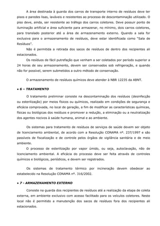 A área destinada à guarda dos carros de transporte interno de resíduos deve ter
pisos e paredes lisas, laváveis e resistentes ao processo de descontaminação utilizado. O
piso deve, ainda, ser resistente ao tráfego dos carros coletores. Deve possuir ponto de
iluminação artificial e área suficiente para armazenar, no mínimo, dois carros coletores,
para translado posterior até a área de armazenamento externo. Quando a sala for
exclusiva para o armazenamento de resíduos, deve estar identificada como “Sala de
Resíduos”.
Não é permitida a retirada dos sacos de resíduos de dentro dos recipientes ali
estacionados.
Os resíduos de fácil putrefação que venham a ser coletados por período superior a
24 horas de seu armazenamento, devem ser conservados sob refrigeração, e quando
não for possível, serem submetidos a outro método de conservação.
O armazenamento de resíduos químicos deve atender à NBR 12235 da ABNT.
● 6 – TRATAMENTO
O tratamento preliminar consiste na descontaminação dos resíduos (desinfecção
ou esterilização) por meios físicos ou químicos, realizado em condições de segurança e
eficácia comprovada, no local de geração, a fim de modificar as características químicas,
físicas ou biológicas dos resíduos e promover a redução, a eliminação ou a neutralização
dos agentes nocivos à saúde humana, animal e ao ambiente.
Os sistemas para tratamento de resíduos de serviços de saúde devem ser objeto
de licenciamento ambiental, de acordo com a Resolução CONAMA nº. 237/1997 e são
passíveis de fiscalização e de controle pelos órgãos de vigilância sanitária e de meio
ambiente.
O processo de esterilização por vapor úmido, ou seja, autoclavação, não de
licenciamento ambiental. A eficácia do processo deve ser feita através de controles
químicos e biológicos, periódicos, e devem ser registrados.
Os sistemas de tratamento térmico por incineração devem obedecer ao
estabelecido na Resolução CONAMA nº. 316/2002.
● 7 - ARMAZENAMENTO EXTERNO
Consiste na guarda dos recipientes de resíduos até a realização da etapa de coleta
externa, em ambiente exclusivo com acesso facilitado para os veículos coletores. Neste
local não é permitido a manutenção dos sacos de resíduos fora dos recipientes ali
estacionados.

 