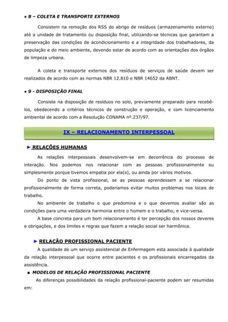 ● 8 – COLETA E TRANSPORTE EXTERNOS
Consistem na remoção dos RSS do abrigo de resíduos (armazenamento externo)
até a unidade de tratamento ou disposição final, utilizando-se técnicas que garantam a
preservação das condições de acondicionamento e a integridade dos trabalhadores, da
população e do meio ambiente, devendo estar de acordo com as orientações dos órgãos
de limpeza urbana.
A coleta e transporte externos dos resíduos de serviços de saúde devem ser
realizados de acordo com as normas NBR 12.810 e NBR 14652 da ABNT.
● 9 - DISPOSIÇÃO FINAL
Consiste na disposição de resíduos no solo, previamente preparado para recebêlos, obedecendo a critérios técnicos de construção e operação, e com licenciamento
ambiental de acordo com a Resolução CONAMA nº.237/97.

IX – RELACIONAMENTO INTERPESSOAL
► RELAÇÕES HUMANAS
As relações interpessoais desenvolvem-se em decorrência do processo de
interação.

Nos

podemos

nos

relacionar

com

as

pessoas

profissionalmente

ou

simplesmente porque tivemos empatia por ela(s), ou ainda por vários motivos.
Do ponto de vista profissional, se as pessoas aprendessem a se relacionar
profissionalmente de forma correta, poderíamos evitar muitos problemas nos locais de
trabalho.
No ambiente de trabalho o que predomina e o que devemos avaliar são as
condições para uma verdadeira harmonia entre o homem e o trabalho, e vice-versa.
A base concreta para um bom relacionamento é ter percepção dos nossos deveres
e obrigações, e dos limites e regras que fazem a relação social ser harmônica.

► RELAÇÃO PROFISSIONAL PACIENTE
A qualidade de um serviço assistencial de Enfermagem esta associada à qualidade
da relação interpessoal que ocorre entre pacientes e os profissionais encarregados da
assistência.
■ MODELOS DE RELAÇÃO PROFISSIONAL PACIENTE
As diferenças possibilidades da relação profissional-paciente podem ser resumidas
em:

 