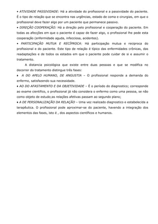 • ATIVIDADE PASSIVIDADE: Há a atividade do profissional e a passividade do paciente.
É o tipo de relação que se encontra nas urgências, estado de coma e cirurgias, em que o
profissional deve fazer algo por um paciente que permanece passivo.
• DIREÇÃO COOPERAÇÃO: Há a direção pelo profissional e cooperação do paciente. Em
todas as afecções em que o paciente é capaz de fazer algo, o profissional lhe pede esta
cooperação (enfermidade aguda, infecciosa, acidentes).
• PARTICIPAÇÃO MUTUA E RECÍPROCA: Há participação mutua e reciproca do
profissional e do paciente. Este tipo de relação é típico das enfermidades crônicas, das
readaptações e de todos os estados em que o paciente pode cuidar de si e assumir o
tratamento.
A distancia psicológica que existe entre duas pessoas e que se modifica no
decorrer do tratamento distingue três fases:
♦

A DO APELO HUMANO, DE ANGUSTIA – O profissional responde a demanda do

enfermo, satisfazendo sua necessidade.
♦ AO DO AFASTAMENTO E DA OBJETIVIDADE – É o período do diagnostico; corresponde
ao exame cientifico, o profissional já não considera o enfermo como uma pessoa, se não
como objeto de estudo;as relações afetivas passam ao segundo plano;
♦ A DE PERSONALIZAÇÃO DA RELAÇÃO – Uma vez realizado diagnostico e estabelecida a
terapêutica. O profissional pode aproximar-se do paciente, havendo a integração dos
elementos das fases, isto é , dos aspectos científicos e humanos.

 
