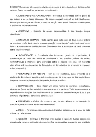 DESCARTES, na qual ele propõe a divisão do assunto a ser estudado em tantas partes
quantas forem necessárias para o seu entendimento.
● AUTORIDADE E RESPONSABILIDADE – Conceitua a autoridade como o poder de
dar ordens e de se fazer obedecer; não sendo possível concebê-las individualmente.
Afirma que toda regra tem de ser provida de sanção, sem a qual desaparece na empresa
o espírito de responsabilidade.
● DISCIPLINA – Respeito às regras estabelecidas. A boa direção inspira
obediência.
● UNIDADE DE COMANDO – Cada agente, para cada ação, só deve receber ordens
de um único chefe. Aqui caberia uma comparação com o jargão ‘muito chefe para pouco
índio”: a pluralidade de chefes para um único setor dilui a autoridade de cada um deles
sobre seu subordinado.
● SUBORDINAÇÃO – Prevalência dos interesses gerais da organização. A
conceituação de Fayol em muito se assemelha a um princípio jurídico do Direito
Administrativo: o interesse geral prevalece sobre o pessoal (ou seja: em havendo
divergência entre os interesses da Sociedade e os do indivíduo, os primeiros prevalecem
sobre o segundo).
● REMUNERAÇÃO DO PESSOAL – tem de ser eqüitativa, justa, evitando-se a
exploração. Deve haver equilíbrio entre os interesses da empresa e os dos funcionários.
O tipo de remuneração depende da apreciação deste equilíbrio.
● CENTRALIZAÇÃO – Deve Haber um único núcleo de comando centralizado,
atuando de forma similar ao celebro, que comanda o organismo. Tudo o que aumenta a
importância das funções dos subordinados é do terreno da descentralização, tudo o que
diminui a importância, pertence á centralização.
● HIERARQUIA – Cadeia de comando por escalas. Afirma a necessidade de
comunicação lateral entre as escalas de comando.
● ORDEM – Por meio da racionalização do trabalho, estabelece-se o lugar de cada
coisa e de cada pessoa.
● EQÜIDADE – Distingue a diferença entre justiça e eqüidade. Justiça poderia ser
conceituada como a realização das convenções estabelecidas, enquanto que equidade

 