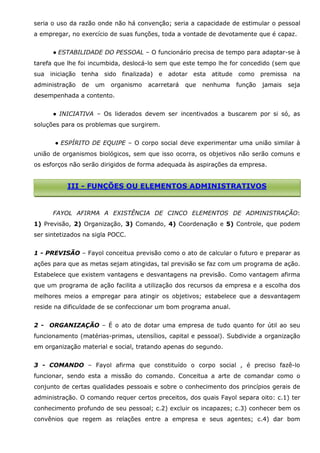 seria o uso da razão onde não há convenção; seria a capacidade de estimular o pessoal
a empregar, no exercício de suas funções, toda a vontade de devotamente que é capaz.
● ESTABILIDADE DO PESSOAL – O funcionário precisa de tempo para adaptar-se à
tarefa que lhe foi incumbida, deslocá-lo sem que este tempo lhe for concedido (sem que
sua iniciação tenha sido finalizada) e
administração

de

um

organismo

adotar esta atitude como premissa na

acarretará

que

nenhuma

função

jamais

seja

desempenhada a contento.
● INICIATIVA – Os liderados devem ser incentivados a buscarem por si só, as
soluções para os problemas que surgirem.
● ESPÍRITO DE EQUIPE – O corpo social deve experimentar uma união similar à
união de organismos biológicos, sem que isso ocorra, os objetivos não serão comuns e
os esforços não serão dirigidos de forma adequada às aspirações da empresa.

III - FUNÇÕES OU ELEMENTOS ADMINISTRATIVOS

FAYOL AFIRMA A EXISTÊNCIA DE CINCO ELEMENTOS DE ADMINISTRAÇÃO:
1) Previsão, 2) Organização, 3) Comando, 4) Coordenação e 5) Controle, que podem
ser sintetizados na sigla POCC.
1 - PREVISÃO – Fayol conceitua previsão como o ato de calcular o futuro e preparar as
ações para que as metas sejam atingidas, tal previsão se faz com um programa de ação.
Estabelece que existem vantagens e desvantagens na previsão. Como vantagem afirma
que um programa de ação facilita a utilização dos recursos da empresa e a escolha dos
melhores meios a empregar para atingir os objetivos; estabelece que a desvantagem
reside na dificuldade de se confeccionar um bom programa anual.
2 - ORGANIZAÇÃO – É o ato de dotar uma empresa de tudo quanto for útil ao seu
funcionamento (matérias-primas, utensílios, capital e pessoal). Subdivide a organização
em organização material e social, tratando apenas do segundo.
3 - COMANDO – Fayol afirma que constituído o corpo social , é preciso fazê-lo
funcionar, sendo esta a missão do comando. Conceitua a arte de comandar como o
conjunto de certas qualidades pessoais e sobre o conhecimento dos princípios gerais de
administração. O comando requer certos preceitos, dos quais Fayol separa oito: c.1) ter
conhecimento profundo de seu pessoal; c.2) excluir os incapazes; c.3) conhecer bem os
convênios que regem as relações entre a empresa e seus agentes; c.4) dar bom

 